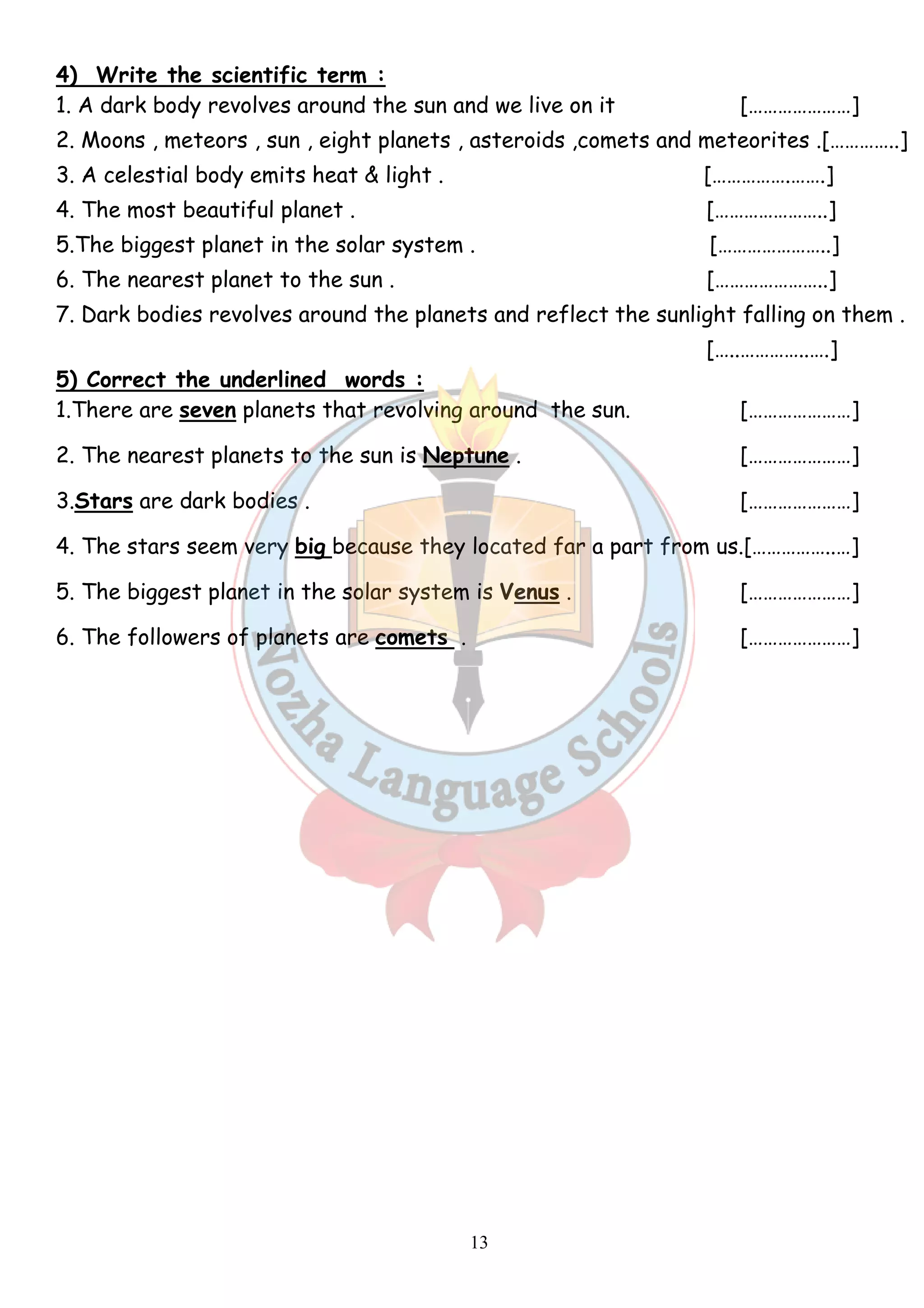 4) Write the scientific term : 
1. A dark body revolves around the sun and we live on it […………………] 
2. Moons , meteors , sun , eight planets , asteroids ,comets and meteorites .[…………..] 
3. A celestial body emits heat & light . […………….…….] 
4. The most beautiful planet . […………………..] 
5.The biggest planet in the solar system . […………………..] 
6. The nearest planet to the sun . […………………..] 
7. Dark bodies revolves around the planets and reflect the sunlight falling on them . 
13 
[…..…………..….] 
5) Correct the underlined words : 
1.There are seven planets that revolving around the sun. […………………] 
2. The nearest planets to the sun is Neptune . […………………] 
3.Stars are dark bodies . […………………] 
4. The stars seem very big because they located far a part from us.[……………..…] 
5. The biggest planet in the solar system is Venus . […………………] 
6. The followers of planets are comets . […………………] 
 
