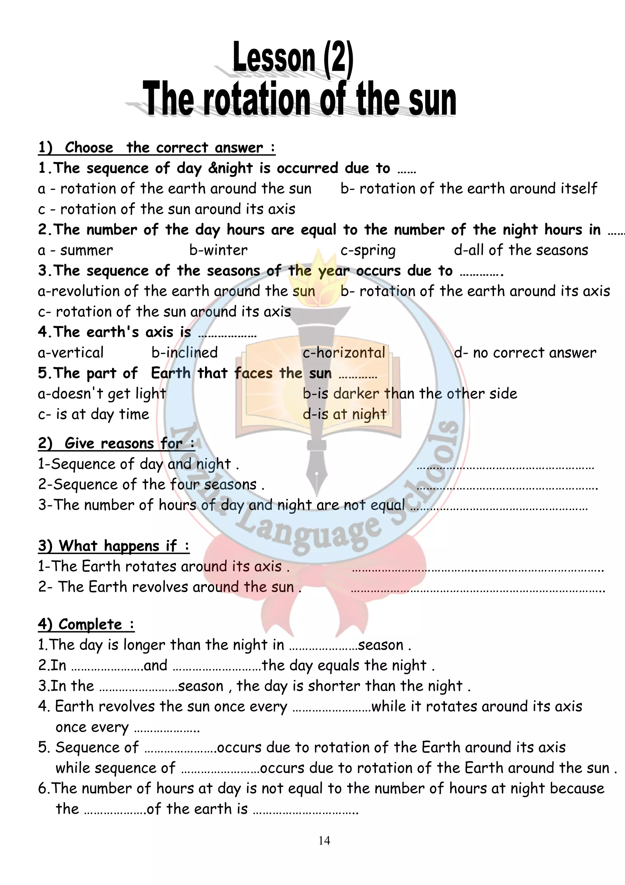 1) Choose the correct answer : 
1.The sequence of day &night is occurred due to …… 
a - rotation of the earth around the sun b- rotation of the earth around itself 
c - rotation of the sun around its axis 
2.The number of the day hours are equal to the number of the night hours in ……… 
a - summer b-winter c-spring d-all of the seasons 
3.The sequence of the seasons of the year occurs due to …………. 
a-revolution of the earth around the sun b- rotation of the earth around its axis 
c- rotation of the sun around its axis 
4.The earth's axis is ……………… 
a-vertical b-inclined c-horizontal d- no correct answer 
5.The part of Earth that faces the sun ………… 
a-doesn't get light b-is darker than the other side 
c- is at day time d-is at night 
2) Give reasons for : 
1-Sequence of day and night . ……………………………………………… 
2-Sequence of the four seasons . ………………………………………………. 
3-The number of hours of day and night are not equal ……………………………………………… 
3) What happens if : 
1-The Earth rotates around its axis . ………………………………..……………………………….. 
2- The Earth revolves around the sun . ………………………………………………………………….. 
4) Complete : 
1.The day is longer than the night in …………………season . 
2.In ………………….and ………………………the day equals the night . 
3.In the ……………………season , the day is shorter than the night . 
4. Earth revolves the sun once every ……………………while it rotates around its axis 
14 
once every ……………….. 
5. Sequence of ………………….occurs due to rotation of the Earth around its axis 
while sequence of ……………………occurs due to rotation of the Earth around the sun . 
6.The number of hours at day is not equal to the number of hours at night because 
the ……………….of the earth is ………………………….. 
 