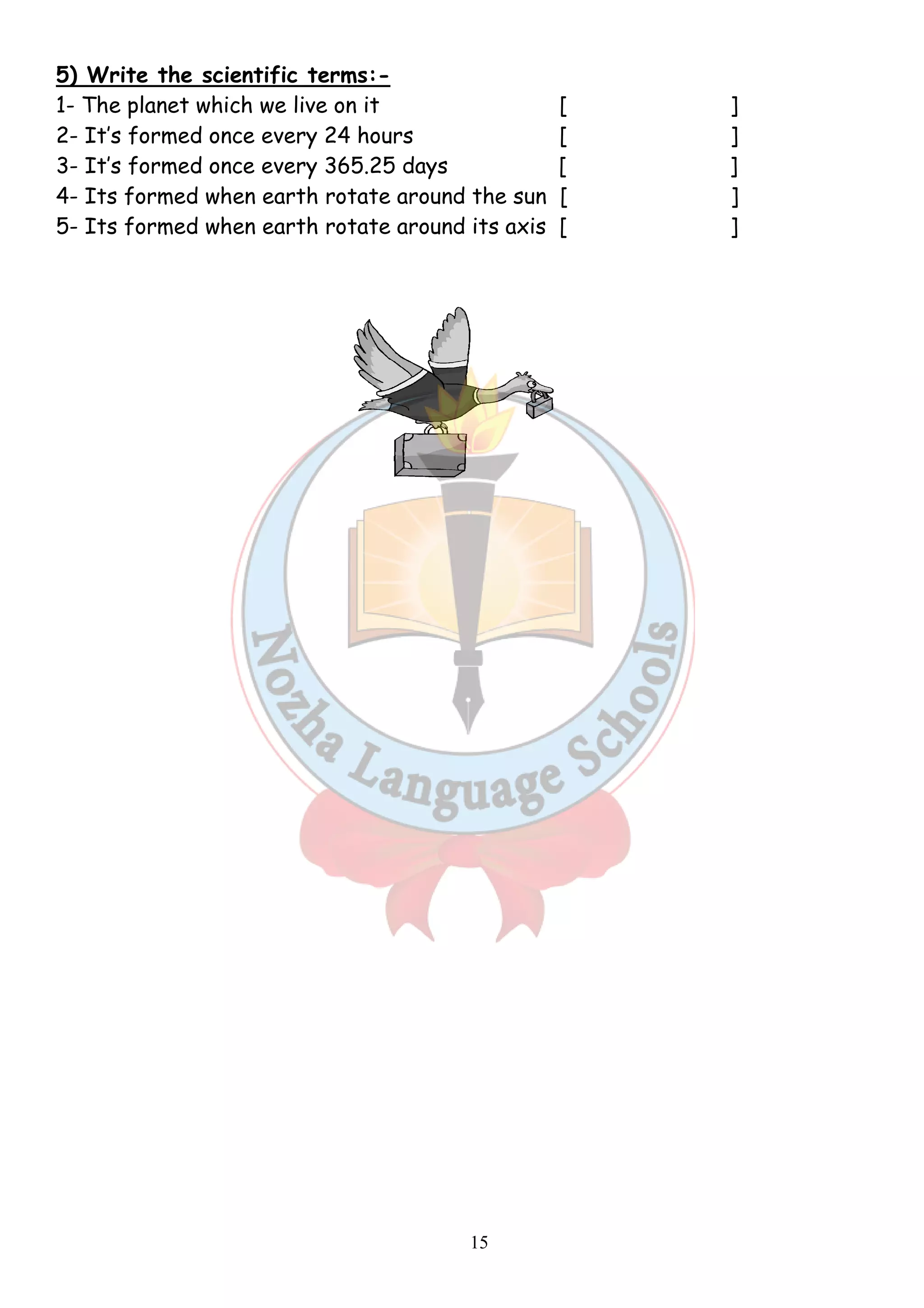 5) Write the scientific terms: 
1- The planet which we live on it 
2- It’s formed once every 24 
3- It’s formed once every 365.25 
4- Its formed when earth rotate around 
5- Its formed when earth rotate around its axis 
15 
terms:- 
[ 
hours [ ] 
days [ ] 
the sun [ ] 
[ 
] 
] 
 