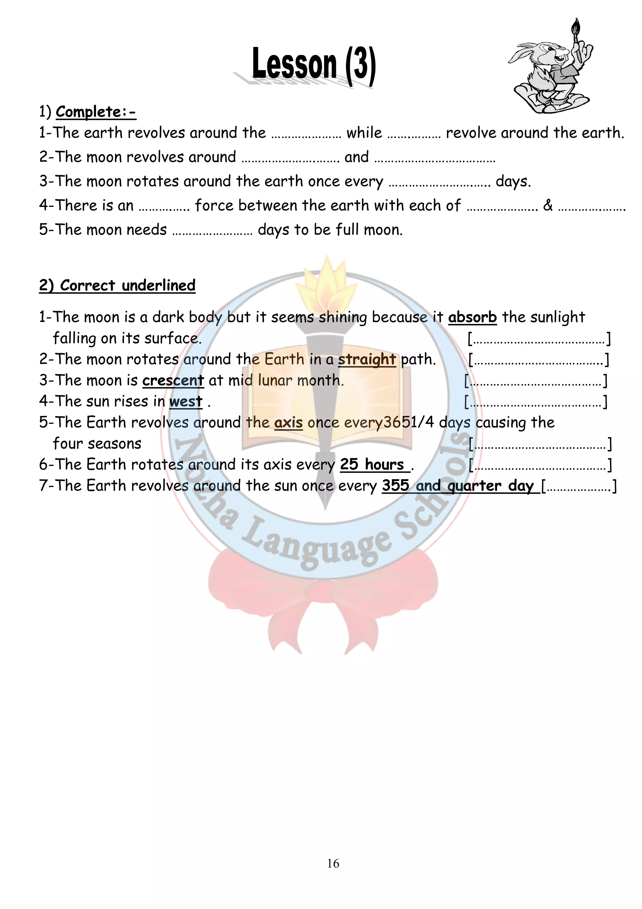 1) Complete:- 
1-The earth revolves around the …… 
2-The moon revolves around … 
3-The moon rotates around the earth once every …… 
4-There is an ……….….. force between the earth with each 
5-The moon needs ……………… 
………………… while …….……… ……… revolve around the earth. 
………………….……. and ……………………… 
…………………………… 
……………….….. days. 
2) Correct underlined 
1-The moon is a dark body but it seems shining because it 
falling on its surface. 
2-The moon rotates around the Earth in a 
3-The moon is crescent at mid 
4-The sun rises in west . 
5-The Earth revolves around the 
four seasons 
6-The Earth rotates around its axis every 
7-The Earth revolves around the sun once every 
16 
……………………. 
….. of … 
………………… days to be full moon. 
………………... & ………….……. 
absorb 
straight path. 
the sunlight 
[…………………………………] 
[………………………………..] 
lunar month. […………………………………] 
[…………………………………] 
axis once every3651/4 days causing the 
25 hours . 
[…………………………………] 
[…………………………………] 
355 and quarter day 
[……………….] 
 