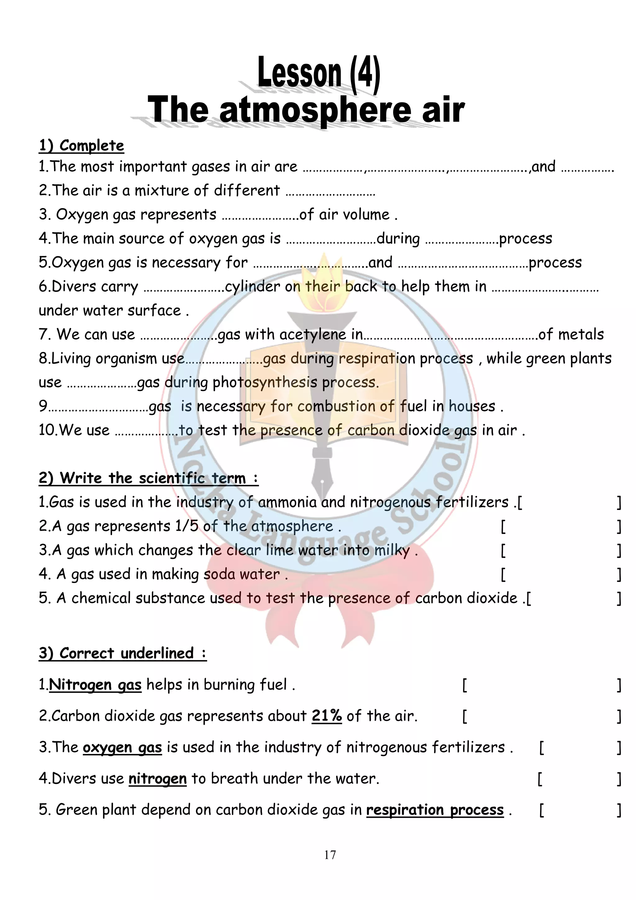 1) Complete 
1.The most important gases in air are ………………,…………………..,…………………..,and ……………. 
2.The air is a mixture of different ……………………… 
3. Oxygen gas represents …………………..of air volume . 
4.The main source of oxygen gas is ………………………during ………………….process 
5.Oxygen gas is necessary for ………………..…………..and …………………………………process 
6.Divers carry …………….……..cylinder on their back to help them in …………………..……… 
under water surface . 
7. We can use …………………..gas with acetylene in…………………………………………….of metals 
8.Living organism use…………………..gas during respiration process , while green plants 
use …………………gas during photosynthesis process. 
9…………………………gas is necessary for combustion of fuel in houses . 
10.We use ……………….to test the presence of carbon dioxide gas in air . 
2) Write the scientific term : 
1.Gas is used in the industry of ammonia and nitrogenous fertilizers .[ ] 
2.A gas represents 1/5 of the atmosphere . [ ] 
3.A gas which changes the clear lime water into milky . [ ] 
4. A gas used in making soda water . [ ] 
5. A chemical substance used to test the presence of carbon dioxide .[ ] 
3) Correct underlined : 
1.Nitrogen gas helps in burning fuel . [ ] 
2.Carbon dioxide gas represents about 21% of the air. [ ] 
3.The oxygen gas is used in the industry of nitrogenous fertilizers . [ ] 
4.Divers use nitrogen to breath under the water. [ ] 
5. Green plant depend on carbon dioxide gas in respiration process . [ ] 
17 
 