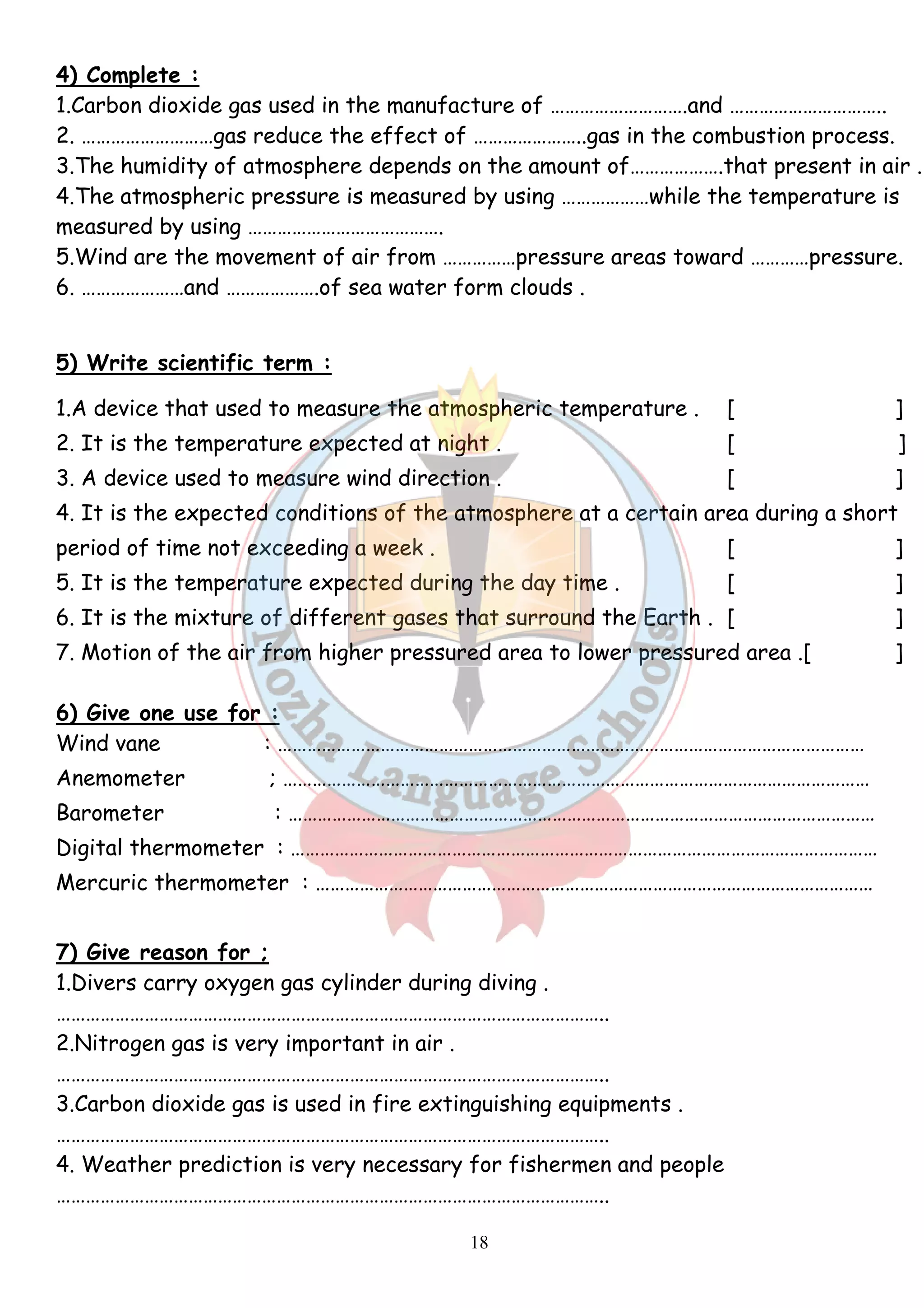 4) Complete : 
1.Carbon dioxide gas used in the manufacture of ……………………….and ………………………….. 
2. ………………………gas reduce the effect of …………………..gas in the combustion process. 
3.The humidity of atmosphere depends on the amount of……………….that present in air . 
4.The atmospheric pressure is measured by using ………………while the temperature is 
measured by using …………………………………. 
5.Wind are the movement of air from ……………pressure areas toward …………pressure. 
6. …………………and ……………….of sea water form clouds . 
5) Write scientific term : 
1.A device that used to measure the atmospheric temperature . [ ] 
2. It is the temperature expected at night . [ ] 
3. A device used to measure wind direction . [ ] 
4. It is the expected conditions of the atmosphere at a certain area during a short 
period of time not exceeding a week . [ ] 
5. It is the temperature expected during the day time . [ ] 
6. It is the mixture of different gases that surround the Earth . [ ] 
7. Motion of the air from higher pressured area to lower pressured area .[ ] 
6) Give one use for : 
Wind vane : ………………………………………………………………………………………………………… 
Anemometer ; ………………………………………………………………………………………………………… 
Barometer : ………………………………………………………………………………………………………… 
Digital thermometer : ………………………………………………………………………………………………………… 
Mercuric thermometer : …………………………………………………………………………………………………… 
7) Give reason for ; 
1.Divers carry oxygen gas cylinder during diving . 
………………………………………………………………………………………………….. 
2.Nitrogen gas is very important in air . 
………………………………………………………………………………………………….. 
3.Carbon dioxide gas is used in fire extinguishing equipments . 
………………………………………………………………………………………………….. 
4. Weather prediction is very necessary for fishermen and people 
………………………………………………………………………………………………….. 
18 
 