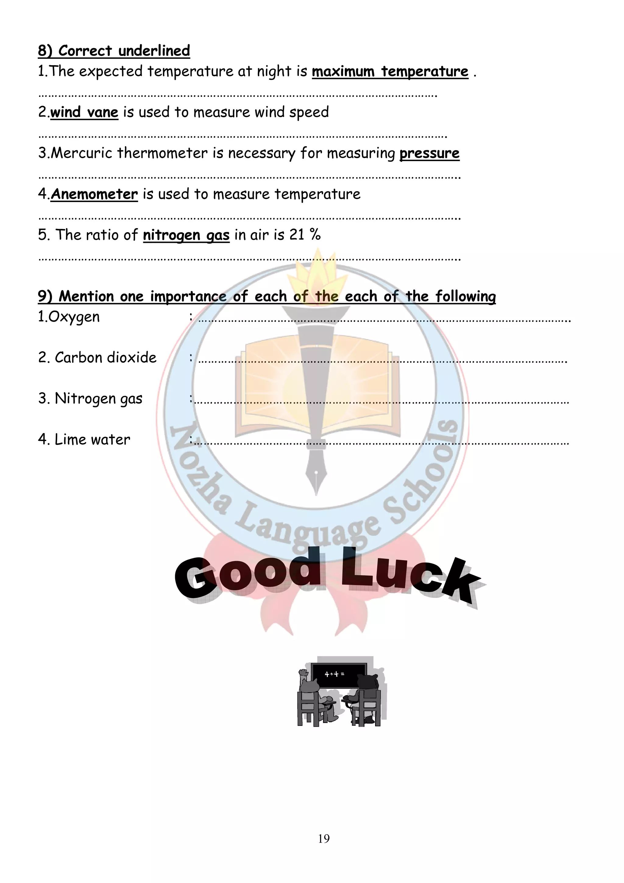 8) Correct underlined 
1.The expected temperature at night is 
…………………………………………………………………………………………………………. 
2.wind vane is used to measure wind speed 
……………………………………………………………………………………………………………. 
3.Mercuric thermometer is necessary for measuring 
……………………………………………………………………………………………………………….. 
4.Anemometer is used to measure temperature 
……………………………………………………………………………………………………………….. 
5. The ratio of nitrogen gas 
……………………………………………………………………………………………………………….. 
.maximum temperature 
.pressure 
in air is 21 % 
9) Mention one importance of each of the each of the following 
1.Oxygen : ………………………………………………………………………………………………….. 
2. Carbon dioxide : …………………………………………………………………………………………………. 
3. Nitrogen gas :……………………………… 
:…………………………………………………………………………………………………… 
4. Lime water :…………………………………………………………………………………………………… 
19 
. 
…………………………………………………………………… 
 