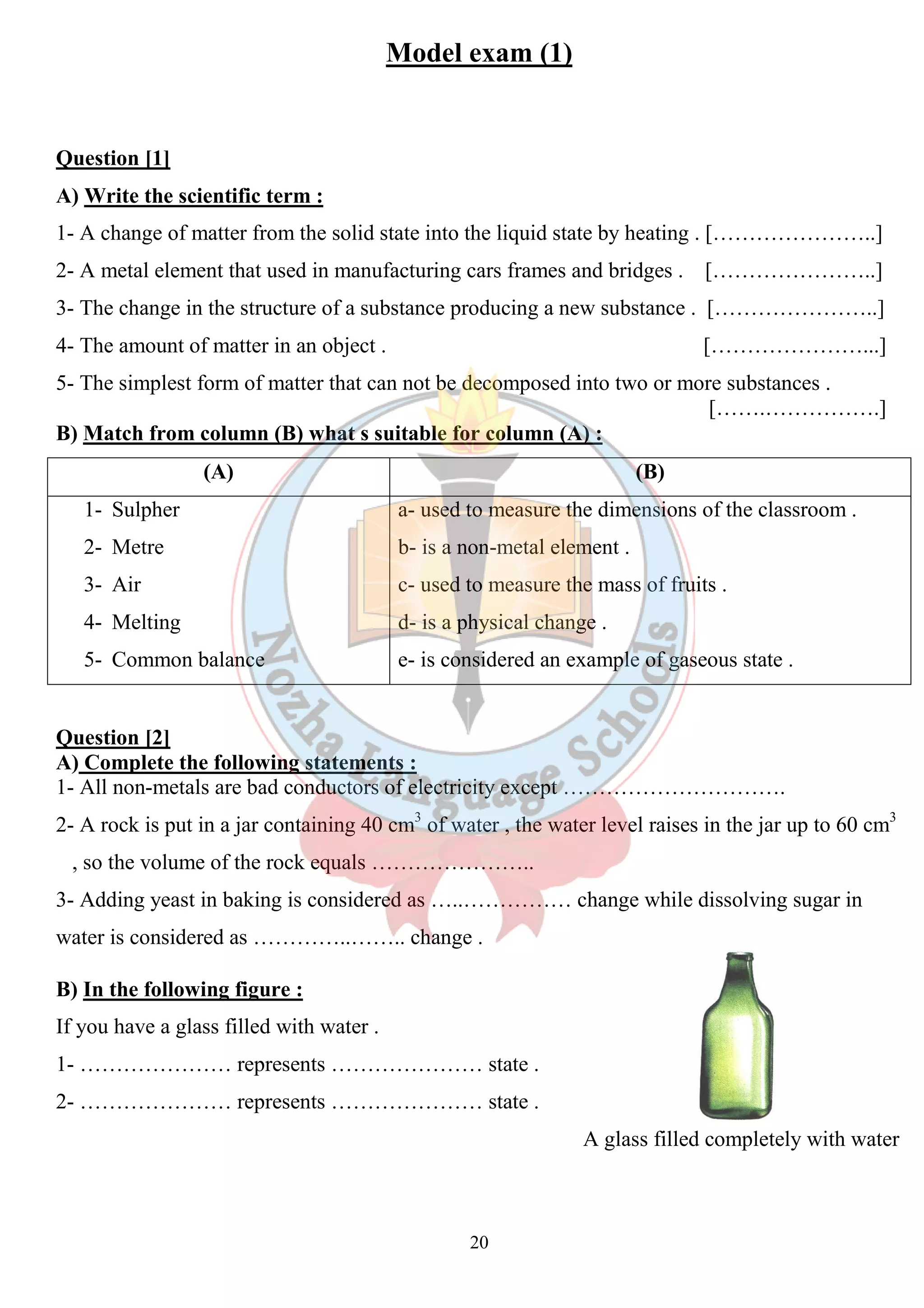 Model exam (1) 
Question [1] 
A) Write the scientific term : 
1- A change of matter from the solid state into the liquid state by heating . […………………..] 
2- A metal element that used in manufacturing cars frames and bridges . […………………..] 
3- The change in the structure of a substance producing a new substance . […………………..] 
4- The amount of matter in an object . 
5- The simplest form of matter that can not be decomposed into two or more substances . 
B) Match from column (B) what s suitable for column (A) : 
(A) 
1- Sulpher 
2- Metre 
3- Air 
4- Melting 
5- Common balance 
[…………………...] 
[…….…………….] 
Question [2] 
A) Complete the following statements : 
1- All non-metals are bad conductors of electricity except …………………………. 
2- A rock is put in a jar containing 40 cm 
, so the volume of the rock equals ……………… 
3- Adding yeast in baking is considered as …..…………… change while dissolving sugar in 
water is considered as …………..…….. change . 
B) In the following figure : 
If you have a glass filled with water . 
1- ………………… represents ………………… state . 
2- ………………… represents ………………… state . 
20 
r (B) 
a- used to measure the dimensions of the classroom . 
b- is a non-metal element . 
c- used to measure the mass of fruits . 
d- is a physical change . 
e- is considered an example of gaseous state . 
cm3 of water , the water level raises in the jar up to 60 cm 
………………….. 
cm3 
A glass filled completely with water 
 
