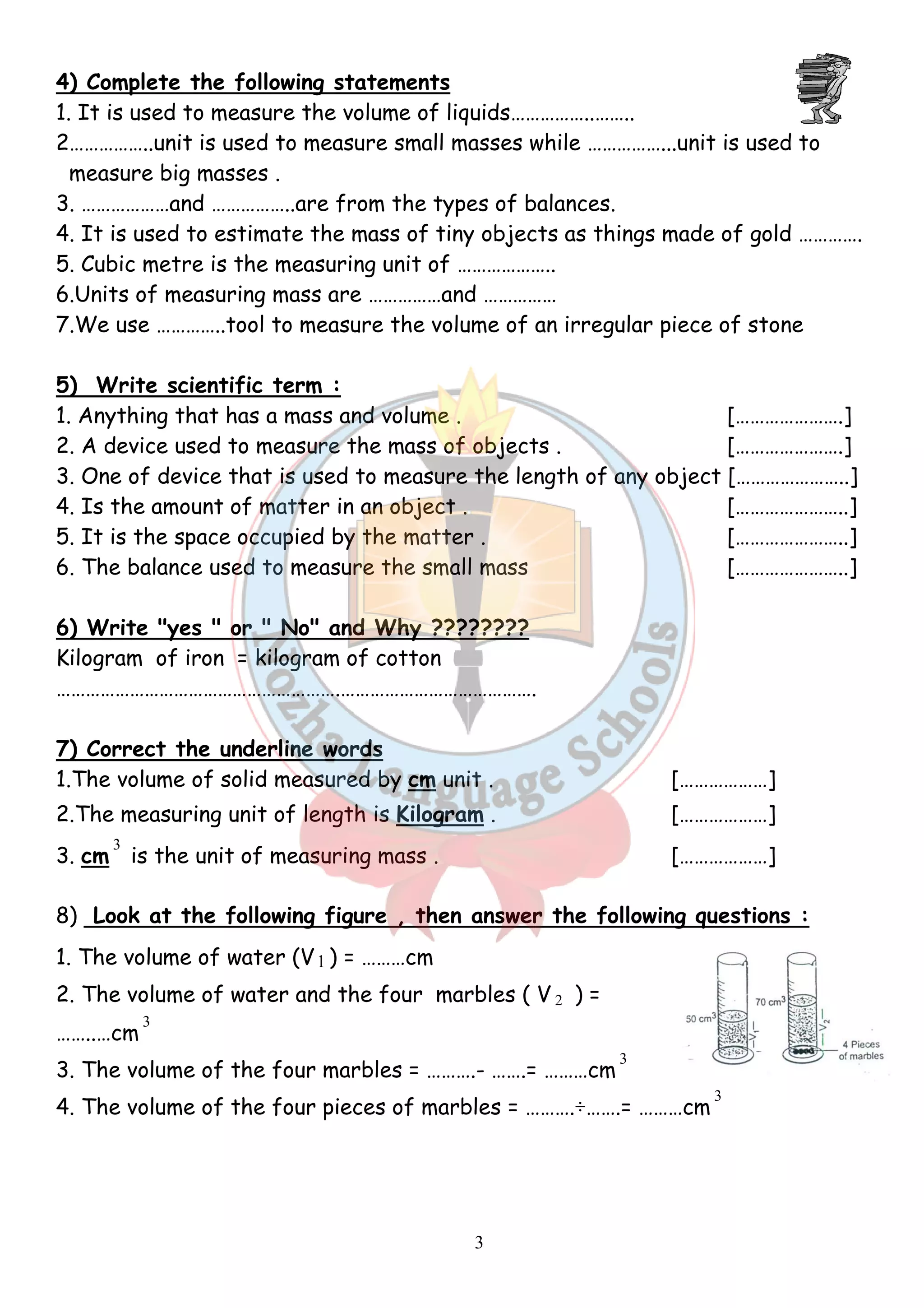 4) Complete the following statements 
1. It is used to measure the volume of liquids……………..…….. 
liquids……… 
2……………..unit is used to measure small masses 
measure big masses . 
3. ………………and ……………..are from the types of balances. 
4. It is used to estimate the mass of tiny object 
5. Cubic metre is the measuring unit of ……………….. 
6.Units of measuring mass are ……………and …………… 
7.We use …………..tool to measure the volume of an irregular piece of stone 
s …………. 
5) Write scientific term : 
1. Anything that has a mass and volume . 
2. A device used to measure the mass of objects . 
3. One of device that is used to measure the length 
4. Is the amount of matter in an object . 
5. It is the space occupied by the matter . 
6. The balance used to measure the small mass 
6) Write "yes " or " No" and Why ???????? 
Kilogram of iron = kilogram of cotton 
…………………………………………………. 
7) Correct the underline words 
1.The volume of solid measured by 
2.The measuring unit of length is 
3. cm 
3 
is the unit of measuring mass 
..8) Look at the following figure , then answer the following questions : 
1. The volume of water (V1 ) = ………cm 
2. The volume of water and the 
3 
……..…cm 
3. The volume of the four marbles = ………. 
4. The volume of the four pieces of marbles = ………. 
3 
while ……………...unit is used to 
. . objects as things made of gold …… 
. .hat easure . of any object 
. . ………………………………………………….…………………………………. 
.cm unit . 
.Kilogram . 
. 
. four marbles ( V 2 ) = 
. ……….- …….= ………cm 
3 
. ÷…….= ………cm 
[………………….] 
[………………….] 
[…………………..] 
[…………………..] 
[…………………..] 
[…………………..] 
[………………] 
[………………] 
[………………] 
…….= 3 
 