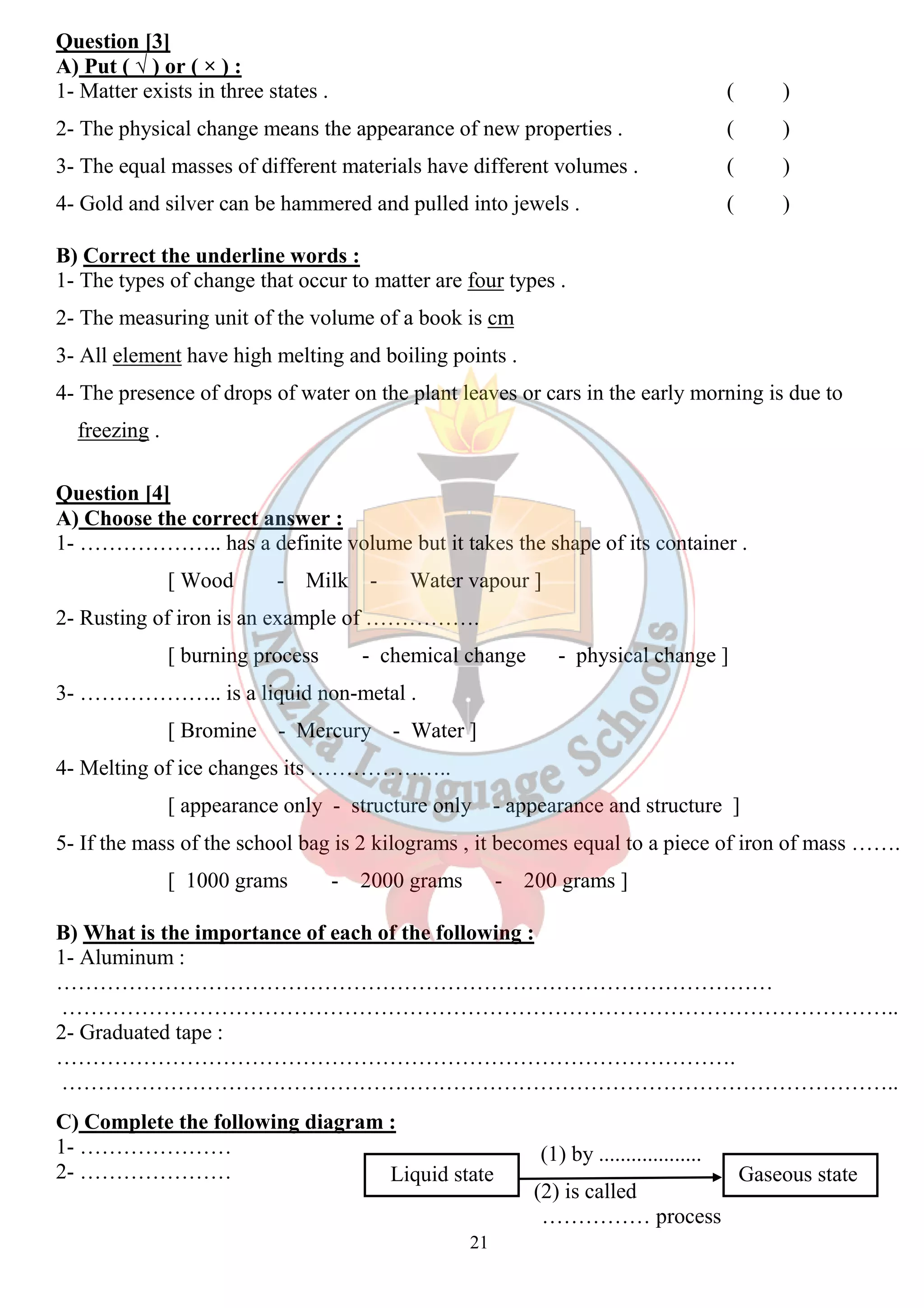 Question [3] 
A) Put ( √ ) or ( × ) : 
1- Matter exists in three states . ( ) 
2- The physical change means the appearance of new properties . ( ) 
3- The equal masses of different materials have different volumes . ( ) 
4- Gold and silver can be hammered and pulled into jewels . ( ) 
B) Correct the underline words : 
1- The types of change that occur to matter are four types . 
2- The measuring unit of the volume of a book is cm 
3- All element have high melting and boiling points . 
4- The presence of drops of water on the plant leaves or cars in the early morning is due to 
freezing . 
Question [4] 
A) Choose the correct answer : 
1- ……………….. has a definite volume but it takes the shape of its container . 
[ Wood - Milk - Water vapour ] 
2- Rusting of iron is an example of ……………. 
[ burning process - chemical change - physical change ] 
21 
3- ……………….. is a liquid non-metal . 
[ Bromine - Mercury - Water ] 
4- Melting of ice changes its ……………….. 
[ appearance only - structure only - appearance and structure ] 
5- If the mass of the school bag is 2 kilograms , it becomes equal to a piece of iron of mass ……. 
[ 1000 grams - 2000 grams - 200 grams ] 
B) What is the importance of each of the following : 
1- Aluminum : 
……………………………………………………………………………………… 
…………………………………………………………………………………………………….. 
2- Graduated tape : 
…………………………………………………………………………………. 
…………………………………………………………………………………………………….. 
C) Complete the following diagram : 
1- ………………… 
(1) by ................... 
2- ………………… 
Liquid state Gaseous state 
(2) is called 
…………… process 
 