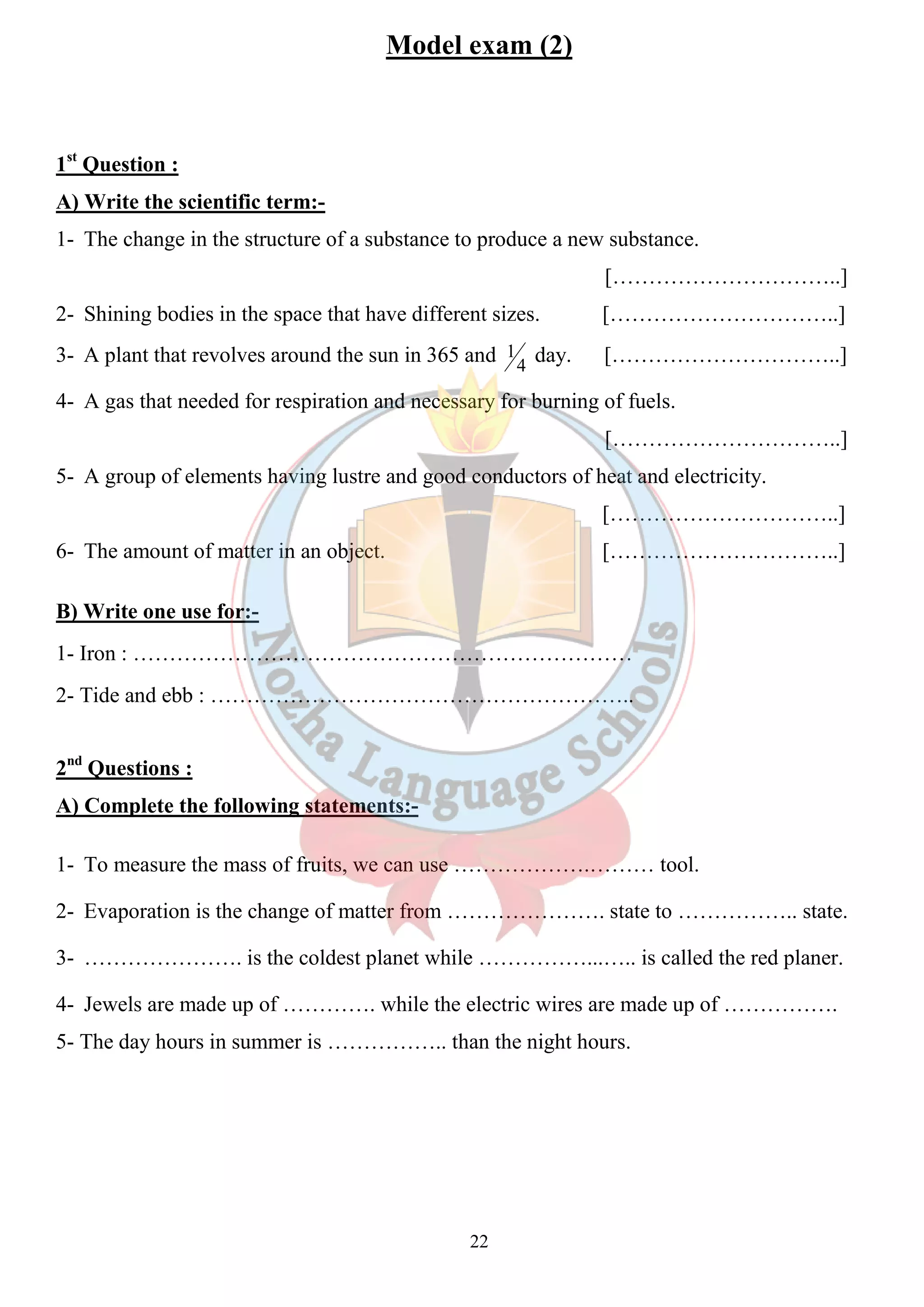 Model exam (2) 
1st Question : 
A) Write the scientific term:- 
1- The change in the structure of a substance to produce a new substance. 
22 
[…………………………..] 
2- Shining bodies in the space that have different sizes. […………………………..] 
3- A plant that revolves around the sun in 365 and 4 
1 day. […………………………..] 
4- A gas that needed for respiration and necessary for burning of fuels. 
[…………………………..] 
5- A group of elements having lustre and good conductors of heat and electricity. 
[…………………………..] 
6- The amount of matter in an object. […………………………..] 
B) Write one use for:- 
1- Iron : …………………………………………………………… 
2- Tide and ebb : ………………………………………………….. 
2nd Questions : 
A) Complete the following statements:- 
1- To measure the mass of fruits, we can use ……………….……… tool. 
2- Evaporation is the change of matter from …………………. state to …………….. state. 
3- …………………. is the coldest planet while ……………...….. is called the red planer. 
4- Jewels are made up of …………. while the electric wires are made up of ……………. 
5- The day hours in summer is …………….. than the night hours. 
 