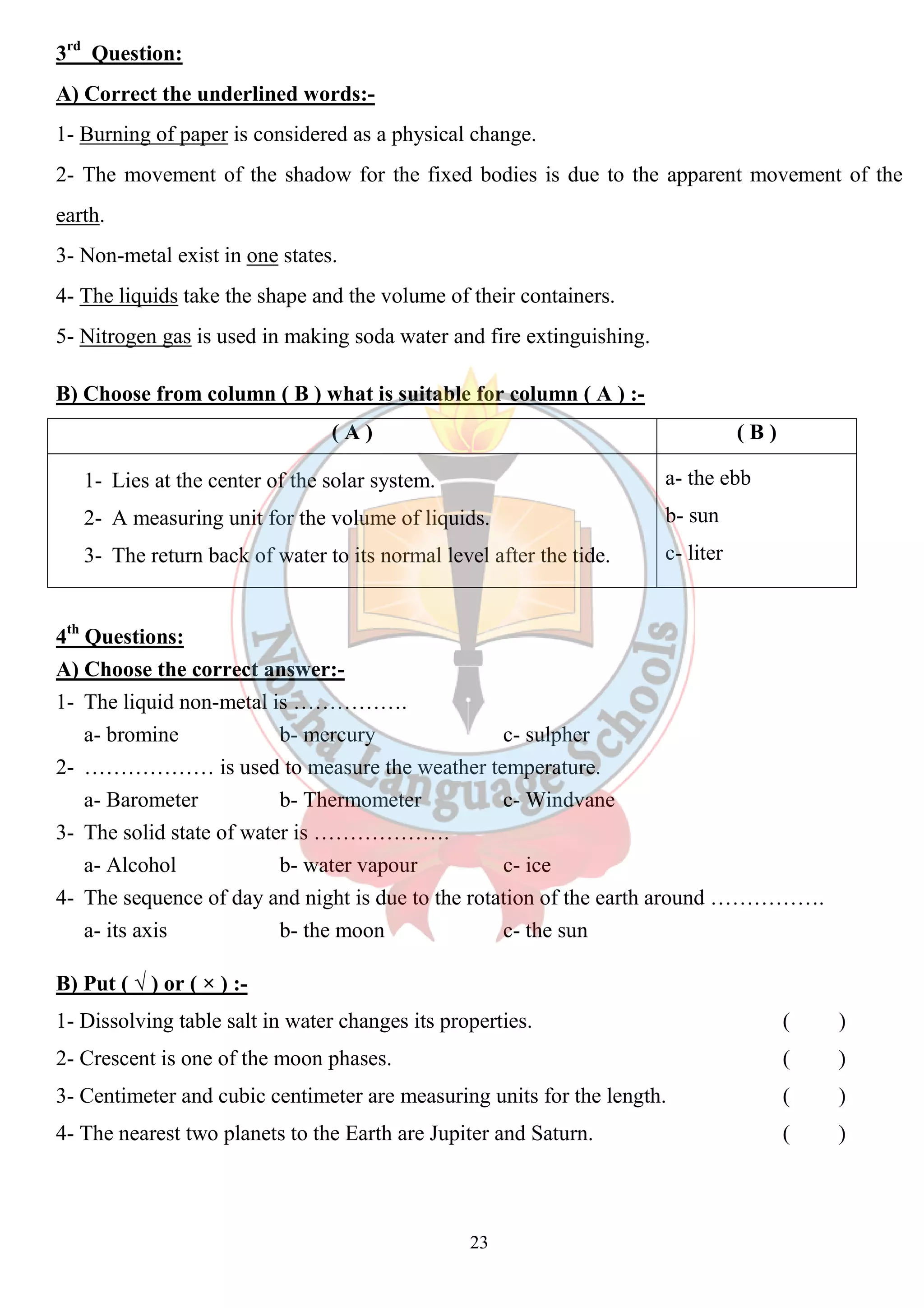 3rd Question: 
A) Correct the underlined words:- 
1- Burning of paper is considered as a physical change. 
2- The movement of the shadow for the fixed bodies is due to the apparent movement of the 
earth. 
3- Non-metal exist in one states. 
4- The liquids take the shape and the volume of their containers. 
5- Nitrogen gas is used in making soda water and fire extinguishing. 
B) Choose from column ( B ) what is suitable for column ( A ) :- 
( A ) ( B ) 
1- Lies at the center of the solar system. 
2- A measuring unit for the volume of liquids. 
3- The return back of water to its normal level after the tide. 
23 
a- the ebb 
b- sun 
c- liter 
4th Questions: 
A) Choose the correct answer:- 
1- The liquid non-metal is ……………. 
a- bromine b- mercury c- sulpher 
2- ……………… is used to measure the weather temperature. 
a- Barometer b- Thermometer c- Windvane 
3- The solid state of water is ………………. 
a- Alcohol b- water vapour c- ice 
4- The sequence of day and night is due to the rotation of the earth around ……………. 
a- its axis b- the moon c- the sun 
B) Put ( √ ) or ( × ) :- 
1- Dissolving table salt in water changes its properties. ( ) 
2- Crescent is one of the moon phases. ( ) 
3- Centimeter and cubic centimeter are measuring units for the length. ( ) 
4- The nearest two planets to the Earth are Jupiter and Saturn. ( ) 
 