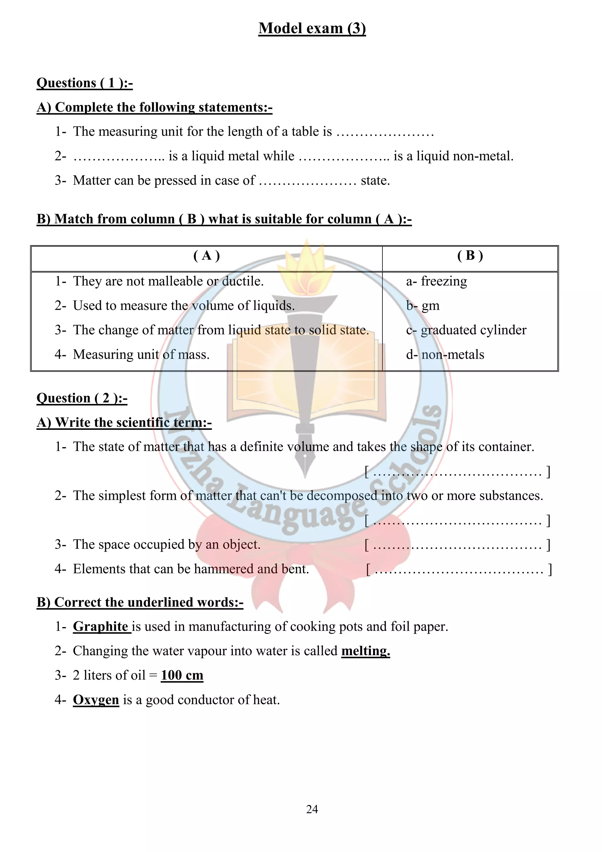 Model exam (3) 
24 
Questions ( 1 ):- 
A) Complete the following statements:- 
1- The measuring unit for the length of a table is ………………… 
2- ……………….. is a liquid metal while ……………….. is a liquid non-metal. 
3- Matter can be pressed in case of ………………… state. 
B) Match from column ( B ) what is suitable for column ( A ):- 
( A ) ( B ) 
1- They are not malleable or ductile. 
2- Used to measure the volume of liquids. 
3- The change of matter from liquid state to solid state. 
4- Measuring unit of mass. 
a- freezing 
b- gm 
c- graduated cylinder 
d- non-metals 
Question ( 2 ):- 
A) Write the scientific term:- 
1- The state of matter that has a definite volume and takes the shape of its container. 
[ ……………………………… ] 
2- The simplest form of matter that can't be decomposed into two or more substances. 
[ ……………………………… ] 
3- The space occupied by an object. [ ……………………………… ] 
4- Elements that can be hammered and bent. [ ……………………………… ] 
B) Correct the underlined words:- 
1- Graphite is used in manufacturing of cooking pots and foil paper. 
2- Changing the water vapour into water is called melting. 
3- 2 liters of oil = 100 cm 
4- Oxygen is a good conductor of heat. 
 