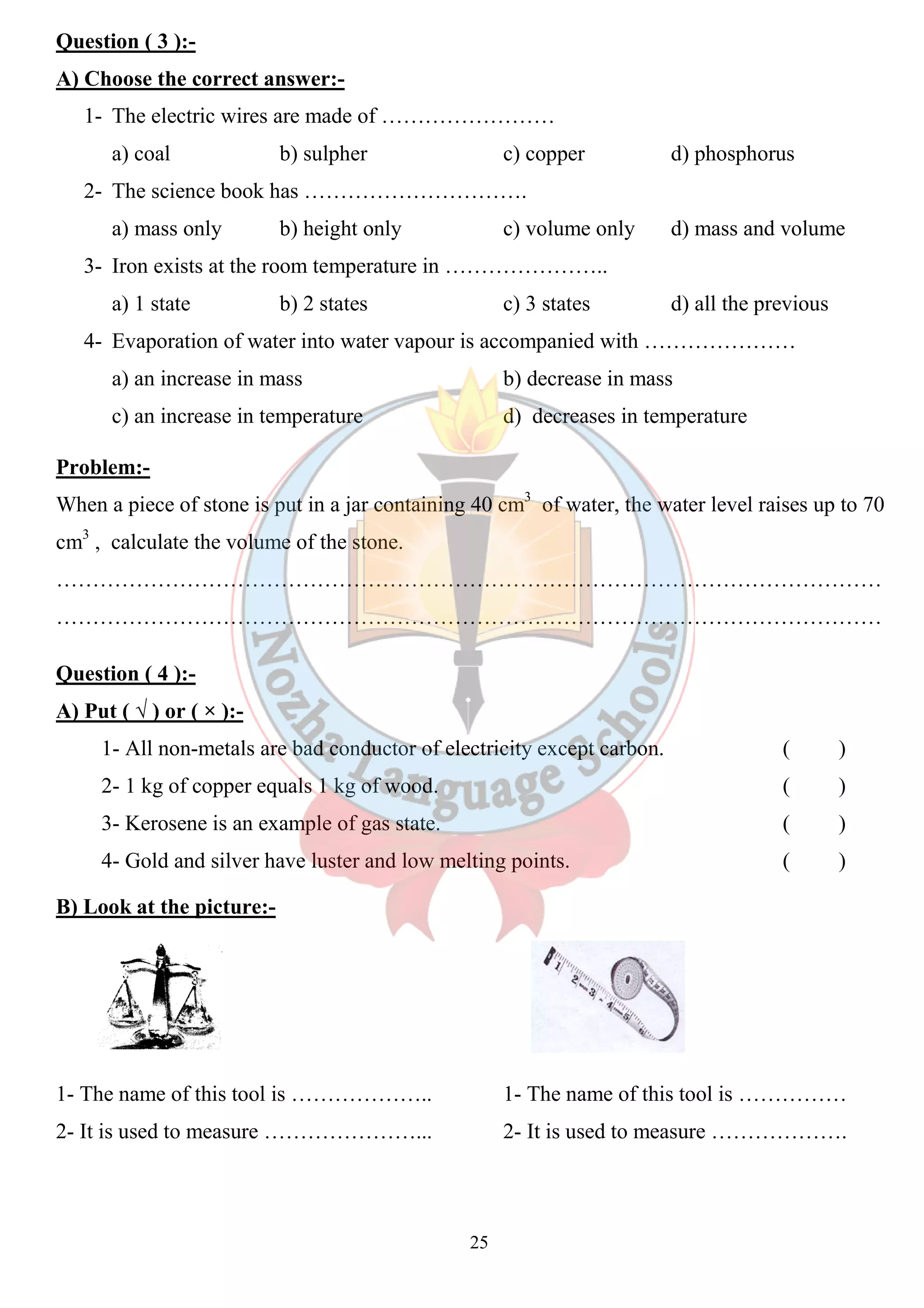 Question ( 3 ):- 
A) Choose the correct answer: 
1- The electric wires are made of …………………… 
a) coal b) sulpher 
2- The science book has …………………………. 
a) mass only b) height only 
3- Iron exists at the room temperature in ………………….. 
a) 1 state b) 2 states 
4- Evaporation of water into water vapour is accompani 
a) an increase in mass 
c) an increase in temperature 
d) phosphorus 
d) mass and volume 
d) all the previous 
ed Problem:- 
When a piece of stone is put in a jar containing 40 cm 
cm3 , calculate the volume of the stone. 
…………………………………………………………………………………………………… 
…………………………………………………………………………………………………… 
Question ( 4 ):- 
A) Put ( √ ) or ( × ):- 
1- All non-metals are bad conductor of electricity except carbon. 
2- 1 kg of copper equals 1 kg of wood. 
3- Kerosene is an example of gas state. 
4- Gold and silver have luster and low melting points. 
B) Look at the picture:- 
1- The name of this tool is ……………….. 
2- It is used to measure …………………... 
25 
answer:- 
c) copper 
c) volume only 
c) 3 states 
accompanied with ………………… 
b) decrease in mass 
d) decreases in temperature 
cm3 of water, the water level raises up to 70 
( ) 
( ) 
( ) 
( ) 
1- The name of this tool is …………… 
2- It is used to measure ………………. 
 