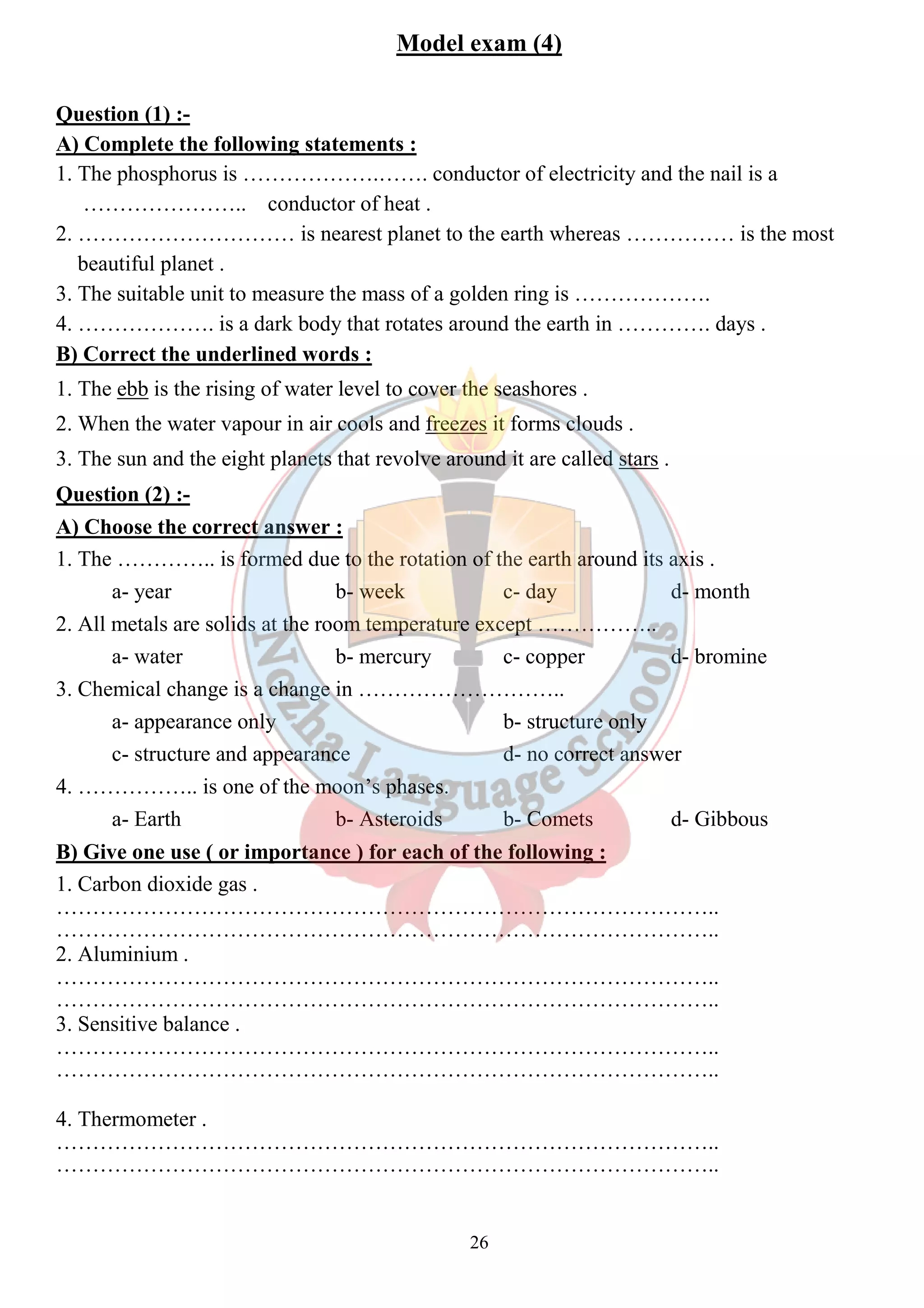 Model exam (4) 
Question (1) :- 
A) Complete the following statements : 
1. The phosphorus is ……………….……. conductor of electricity and the nail is a 
26 
………………….. conductor of heat . 
2. ………………………… is nearest planet to the earth whereas …………… is the most 
beautiful planet . 
3. The suitable unit to measure the mass of a golden ring is ………………. 
4. ………………. is a dark body that rotates around the earth in …………. days . 
B) Correct the underlined words : 
1. The ebb is the rising of water level to cover the seashores . 
2. When the water vapour in air cools and freezes it forms clouds . 
3. The sun and the eight planets that revolve around it are called stars . 
Question (2) :- 
A) Choose the correct answer : 
1. The ………….. is formed due to the rotation of the earth around its axis . 
a- year b- week c- day d- month 
2. All metals are solids at the room temperature except …………….. 
a- water b- mercury c- copper d- bromine 
3. Chemical change is a change in ……………………….. 
a- appearance only b- structure only 
c- structure and appearance d- no correct answer 
4. …………….. is one of the moon’s phases. 
a- Earth b- Asteroids b- Comets d- Gibbous 
B) Give one use ( or importance ) for each of the following : 
1. Carbon dioxide gas . 
……………………………………………………………………………….. 
……………………………………………………………………………….. 
2. Aluminium . 
……………………………………………………………………………….. 
……………………………………………………………………………….. 
3. Sensitive balance . 
……………………………………………………………………………….. 
……………………………………………………………………………….. 
4. Thermometer . 
……………………………………………………………………………….. 
……………………………………………………………………………….. 
 