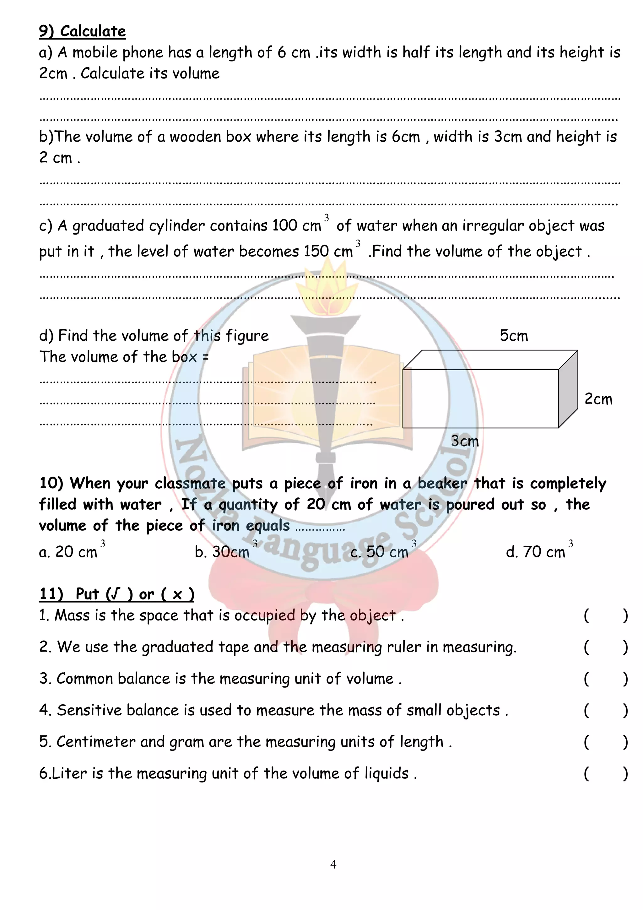 9) Calculate 
a) A mobile phone has a length of 6 cm .its width is half its length and its height is 
2cm . Calculate its volume 
……………………………………………………………………………………………………………………………………………………… 
…………………………………………………………………………………………………………………………………………………….. 
b)The volume of a wooden box where its length is 6cm , width is 3cm and height is 
2 cm . 
……………………………………………………………………………………………………………………………………………………… 
…………………………………………………………………………………………………………………………………………………….. 
3 
c) A graduated cylinder contains 100 cm 
of water when an irregular object was 
put in it , the level of water becomes 150 cm 
4 
3 
.Find the volume of the object . 
……………………………………………………………………………………………………………………………………………………. 
………………………………………………………………………………………………………………………………………………........ 
d) Find the volume of this figure 5cm 
The volume of the box = 
…………………………………………………………………………….……….. 
……………………………………………………………………………………… 2cm 
…………………………………………………………………………………….. 
3cm 
10) When your classmate puts a piece of iron in a beaker that is completely 
filled with water , If a quantity of 20 cm of water is poured out so , the 
volume of the piece of iron equals …………… 
3 
3 
3 
3 
a. 20 cm 
b. 30cm 
c. 50 cm 
d. 70 cm 
11) Put (√ ) or ( x ) 
1. Mass is the space that is occupied by the object . ( ) 
2. We use the graduated tape and the measuring ruler in measuring. ( ) 
3. Common balance is the measuring unit of volume . ( ) 
4. Sensitive balance is used to measure the mass of small objects . ( ) 
5. Centimeter and gram are the measuring units of length . ( ) 
6.Liter is the measuring unit of the volume of liquids . ( ) 
 