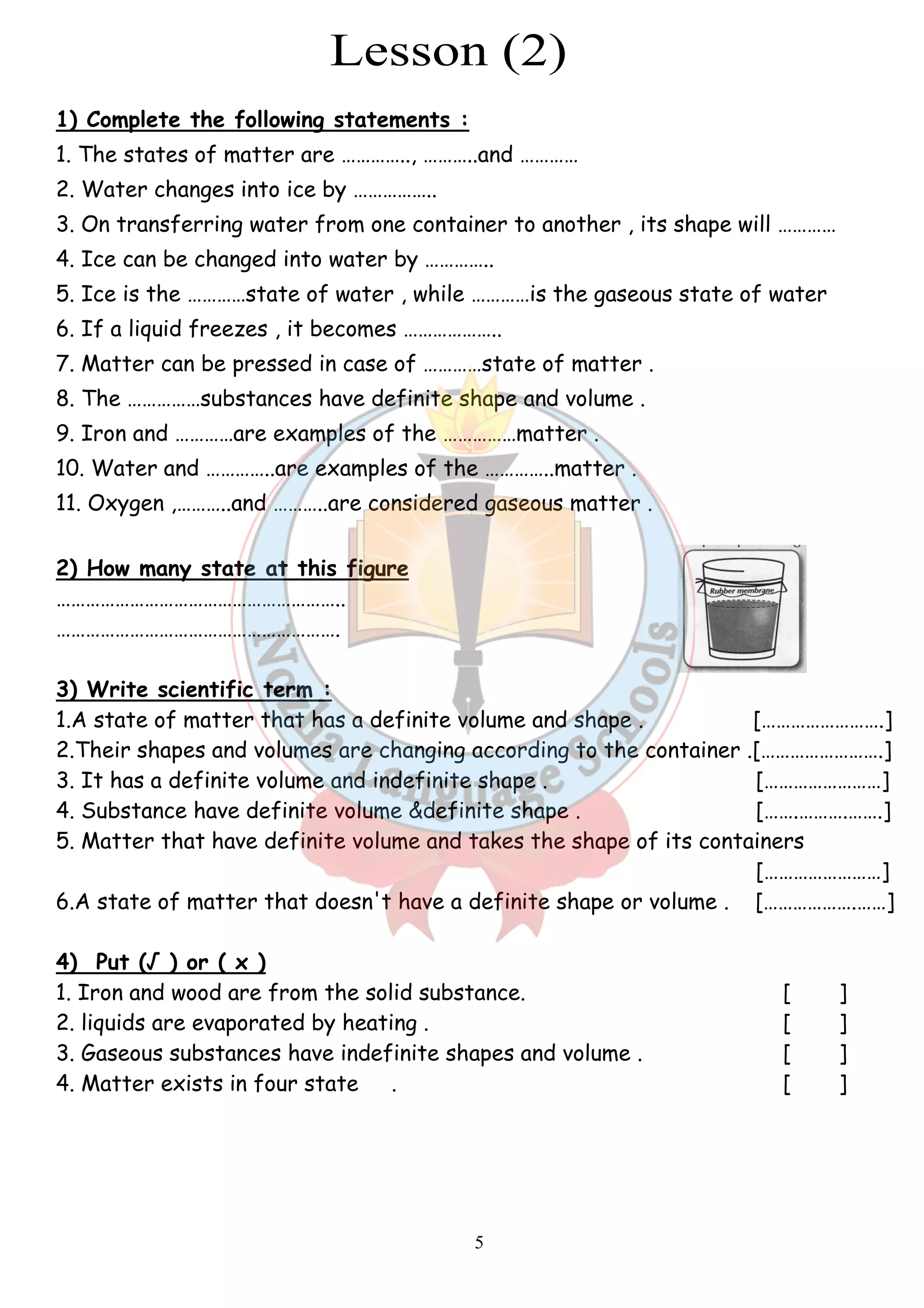 1) Complete the following statements : 
1. The states of matter are ………….., ………..and ………… 
2. Water changes into ice by …………….. 
3. On transferring water from one container to another , its shape will ………… 
4. Ice can be changed into water by ………….. 
5. Ice is the …………state of water , while ……… 
6. If a liquid freezes , it becomes ……………….. 
7. Matter can be pressed in case of …………state of matter . 
8. The ……………substances have definite shape and volume . 
9. Iron and …………are examples of the ……………matter . 
10. Water and …………..are examples of the …………..matter . 
11. Oxygen ,………..and ………..are considered gaseous matter . 
2) How many state at this figure 
………………………………………………….. 
…………………………………………………. 
…3) Write scientific term : 
1.A state of matter that has 
2.Their shapes and volumes are changi 
3. It has a definite volume and indefinite shape . 
4. Substance have definite volume &definite shape . 
5. Matter that have definite volume and ta 
6.A state of matter that doesn't have a def 
4) Put (√ ) or ( x ) 
1. Iron and wood are from the solid substance. 
2. liquids are evaporated by heating . 
3. Gaseous substances have 
4. Matter exists in four state 
5 
tates . . …………is the gaseous state of water 
. sed . . xamples . .a definite volume and shape . 
.changing according to the container . 
. . . takes the shape of its containers 
.definite shape or volume . 
. . . indefinite shapes and volume . 
. . 
[…………………….] 
ng .[…………………….] 
[……………………] 
[…….……….…….] 
kes [……………………] 
inite [……………….……] 
[ ] 
[ ] 
[ ] 
[ ] 
 