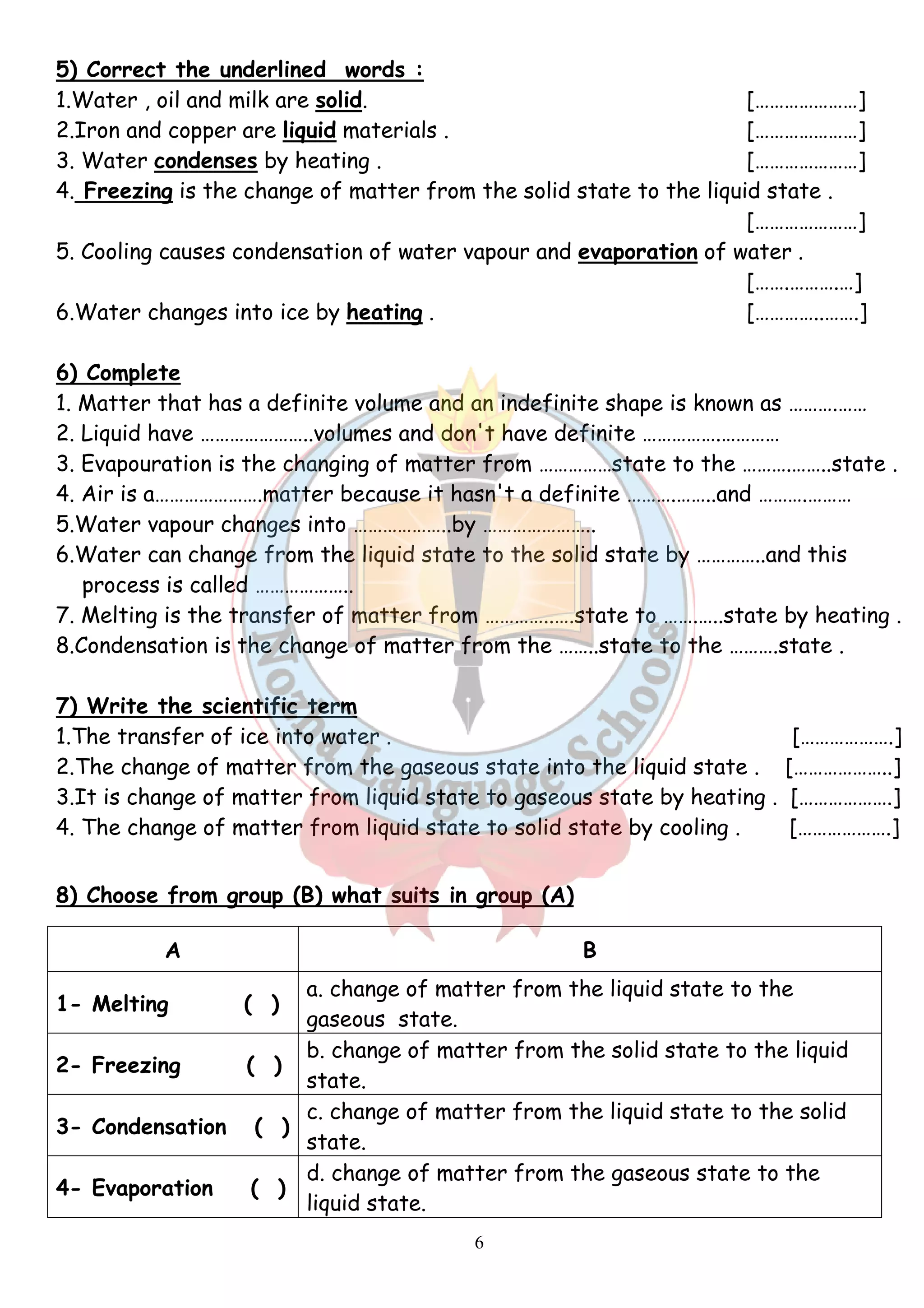5) Correct the underlined words : 
1.Water , oil and milk are solid. […………………] 
2.Iron and copper are liquid materials . […………………] 
3. Water condenses by heating . […………………] 
4. Freezing is the change of matter from the solid state to the liquid state . 
6 
[…………………] 
5. Cooling causes condensation of water vapour and evaporation of water . 
[…….……….…] 
6.Water changes into ice by heating . […………..…….] 
6) Complete 
1. Matter that has a definite volume and an indefinite shape is known as ……….…… 
2. Liquid have …………………..volumes and don't have definite …………….………… 
3. Evapouration is the changing of matter from ……………state to the ……….……..state . 
4. Air is a………………….matter because it hasn't a definite ……….……..and ……….……… 
5.Water vapour changes into ………………..by ………………….. 
6.Water can change from the liquid state to the solid state by …………..and this 
process is called ……………….. 
7. Melting is the transfer of matter from …………..….state to …….…..state by heating . 
8.Condensation is the change of matter from the ……..state to the ……….state . 
7) Write the scientific term 
1.The transfer of ice into water . [……………….] 
2.The change of matter from the gaseous state into the liquid state . [………………..] 
3.It is change of matter from liquid state to gaseous state by heating . [……………….] 
4. The change of matter from liquid state to solid state by cooling . [……………….] 
8) Choose from group (B) what suits in group (A) 
A B 
1- Melting ( ) 
a. change of matter from the liquid state to the 
gaseous state. 
2- Freezing ( ) 
b. change of matter from the solid state to the liquid 
state. 
3- Condensation ( ) 
c. change of matter from the liquid state to the solid 
state. 
4- Evaporation ( ) 
d. change of matter from the gaseous state to the 
liquid state. 
 