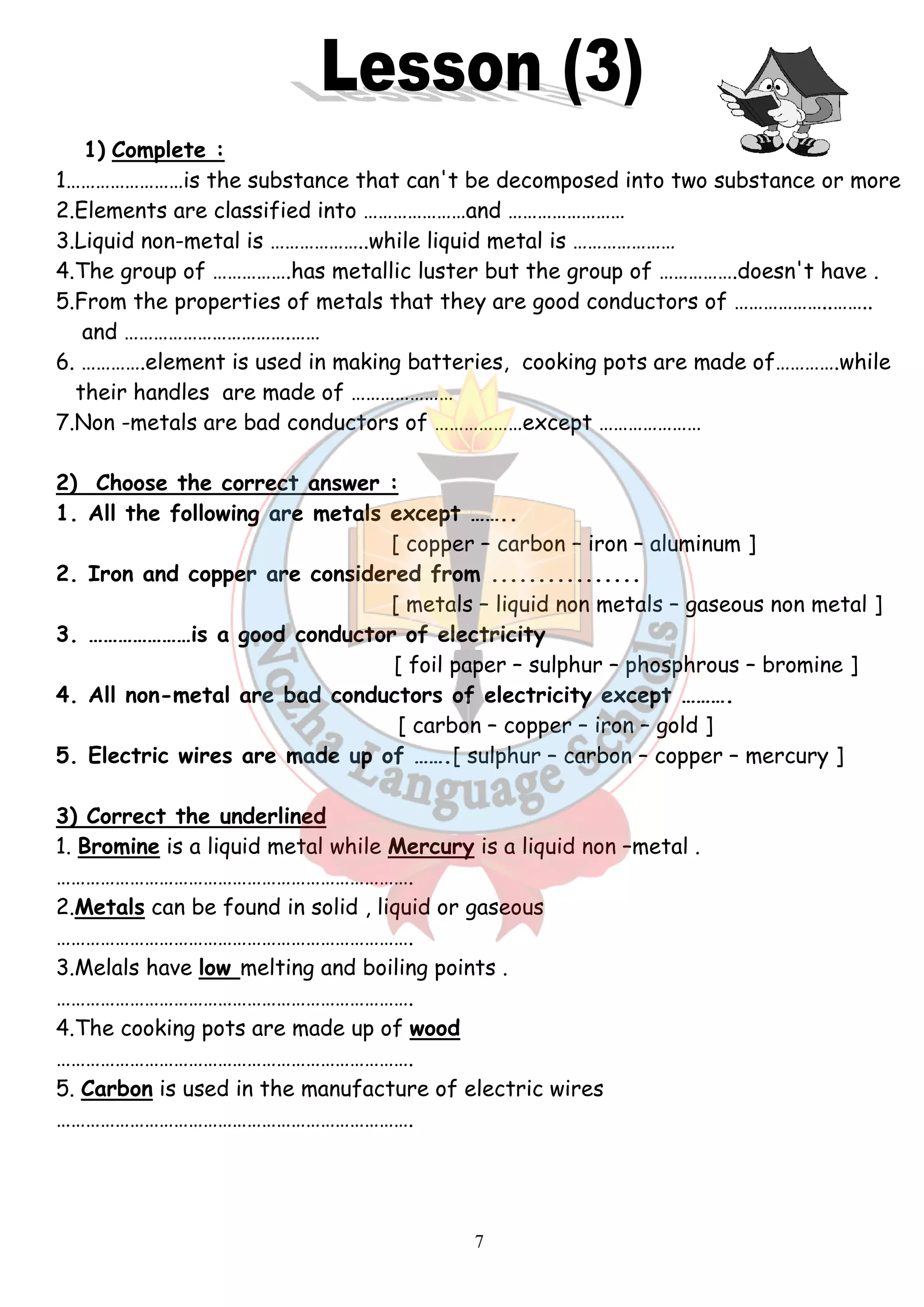 1) Complete : 
1……………………is the substance that can't be decomposed into two substance or more 
2.Elements are classified into …………………and …………………… 
3.Liquid non-metal is ………………..while liquid metal is ………………… 
4.The group of …………….has metallic luster but the group of 
5.From the properties of metals that they are good conductors of ……… 
and …………………………….…… 
6. ………….element is used in making batteries, cooking pots are made of………….while 
their handles are made of ………………… 
7.Non -metals are bad conductors of ………………except ………………… 
2) Choose the correct answer : 
1. All the following are metals except …….. 
2. Iron and copper are considered from 
3. …………………is a good conductor of electricity 
4. All non-metal are bad conductors of electricity except ………. 
5. Electric wires are made up of ……. 
3) Correct the underlined 
1. Bromine is a liquid metal while 
………………………………………………………………. 
2.Metals can be found in solid , liquid or gaseous 
………………………………………………………………. 
3.Melals have low melting and boiling points . 
………………………………………………………………. 
4.The cooking pots are made up of 
………………………………………………………………. 
5. Carbon is used in the manufacture of electric wires 
………………………………………………………………. 
7 
……………………..…………….doesn't have . 
.re [ copper – carbon – iron – aluminum ] 
................ 
[ metals – liquid non metals 
…[ foil paper – sulphur – phosphrous 
[ carbon – copper – iron – gold ] 
…….[ sulphur – carbon – copper 
Mercury is a liquid non –metal . 
.wood 
………………..…….. 
– gaseous non metal ] 
– bromine ] 
– mercury ] 
 