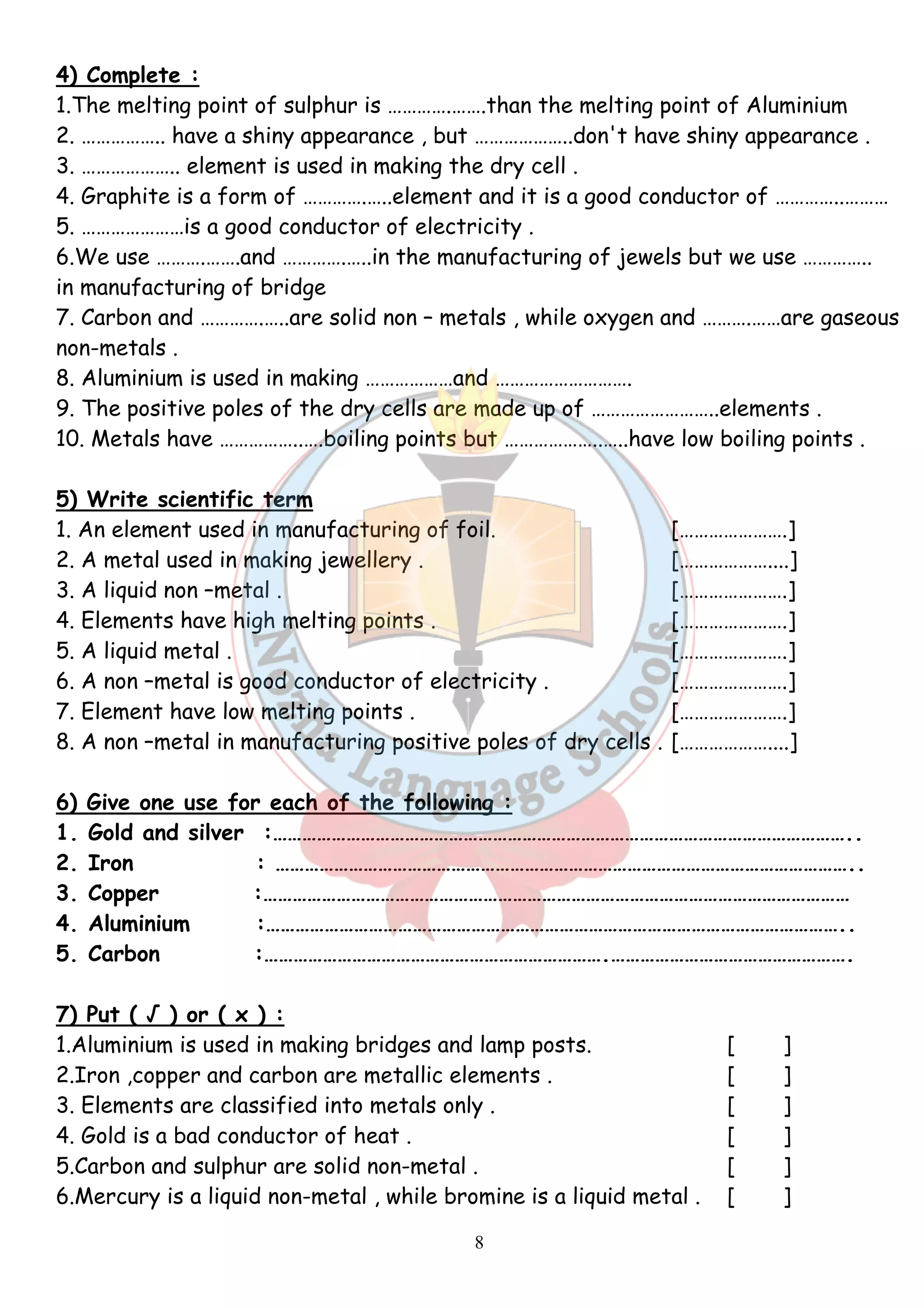 4) Complete : 
1.The melting point of sulphur is ………….…….than the melting point of Aluminium 
2. …………….. have a shiny appearance , but ………………..don't have shiny appearance . 
3. ……………….. element is used in making the dry cell . 
4. Graphite is a form of ………….…..element and it is a good conductor of …………..……… 
5. …………………is a good conductor of electricity . 
6.We use ……….…….and ………….…..in the manufacturing of jewels but we use ………….. 
in manufacturing of bridge 
7. Carbon and ………….…..are solid non – metals , while oxygen and ……….……are gaseous 
non-metals . 
8. Aluminium is used in making ………………and ………………………. 
9. The positive poles of the dry cells are made up of ……………………..elements . 
10. Metals have ……………..….boiling points but ………………..…..have low boiling points . 
5) Write scientific term 
1. An element used in manufacturing of foil. [………………….] 
2. A metal used in making jewellery . [………………....] 
3. A liquid non –metal . [………………….] 
4. Elements have high melting points . [………………….] 
5. A liquid metal . [………………….] 
6. A non –metal is good conductor of electricity . [………………….] 
7. Element have low melting points . [………………….] 
8. A non –metal in manufacturing positive poles of dry cells . [………………....] 
6) Give one use for each of the following : 
1. Gold and silver :……………………………………………………………………………………………………….. 
2. Iron : ……………………………………………………………………………………………………….. 
3. Copper :………………………………………………………………………………………………………… 
4. Aluminium :……………………………………………………………………………………………………….. 
5. Carbon :…………………………………………………………….…………………………………………. 
7) Put ( √ ) or ( x ) : 
1.Aluminium is used in making bridges and lamp posts. [ ] 
2.Iron ,copper and carbon are metallic elements . [ ] 
3. Elements are classified into metals only . [ ] 
4. Gold is a bad conductor of heat . [ ] 
5.Carbon and sulphur are solid non-metal . [ ] 
6.Mercury is a liquid non-metal , while bromine is a liquid metal . [ ] 
8 
 