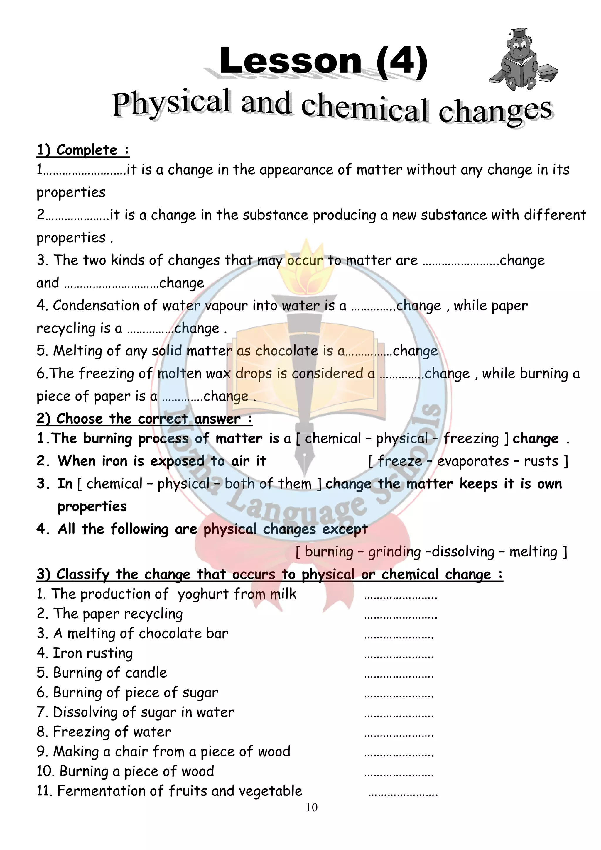 1) Complete : 
1………………….….it is a change in the appearance of matter without any change in its 
properties 
2………………..it is a change in the substance producing a new substance with different 
properties . 
3. The two kinds of changes that may occur to matter are ……… 
and …………………………change 
4. Condensation of water vapour into water is a …………..change , wh 
recycling is a ……………change . 
5. Melting of any solid matter as chocolate is a……………change 
6.The freezing of molten wax drops is considered a …………..change , while burning a 
piece of paper is a ………….change . 
2) Choose the correct answer : 
1.The burning process of matter is 
2. When iron is exposed to air it 
3. In [ chemical – physical – 
properties 
4. All the following are physical changes except 
…………………...change 
3) Classify the change that occurs to physical or chemical change : 
1. The production of yoghurt from milk 
2. The paper recycling 
3. A melting of chocolate bar 
4. Iron rusting 
5. Burning of candle 
6. Burning of piece of sugar 
7. Dissolving of sugar in water 
8. Freezing of water 
9. Making a chair from a piece of w 
10. Burning a piece of wood 
11. Fermentation of fruits and vegetable 
10 
.………... . . .a [ chemical – physical – 
. [ freeze – 
both of them ] change the matter keeps it is own 
lowing [ burning – grinding –dissolving 
. ………………….. 
………………….. 
…………………. 
…………………. 
…………………. 
. …………………. 
. …………………. 
…………………. 
. wood …………………. 
…………………. 
. …………………. 
while paper 
freezing ] change . 
evaporates – rusts ] 
– melting ] 
 