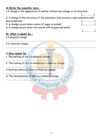 4) Write the scientific term : 
1.A change in the appearance of matter without any change in its structure . 
11 
[…………….……] 
2. A change in the structure of the substance that produce a new substance with 
new properties . [……………..……] 
3. A change occurs when a piece of sugar is burned […………………..] 
4. A change occurs when iron reacts with oxygen and water 
[……….…………] 
5) What is meant by : 
1.A physical change 
……………………………………………………………………………………………………………………………………………………… 
2.A chemical change 
…………………………………………………………………………………………………………………………………………………….. 
6) Give reason for 
1. The melting of ice is a physical change . 
………………………………………………………………………………… 
2. The rusting of iron is considered a chemical change . 
…………………………………………………………………………………… 
3. Rusting a piece of iron is a chemical change . 
…………………………………………………………………………………… 
4. The fermentation of milk is a chemical change 
…………………………………………………………………………………… 
 