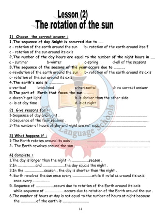 1) Choose the correct answer : 
1.The sequence of day &night is occurred due to …… 
a - rotation of the earth around the sun b- rotation of the earth around itself 
c - rotation of the sun around its axis 
2.The number of the day hours are equal to the number of the night hours in ……… 
a - summer b-winter c-spring d-all of the seasons 
3.The sequence of the seasons of the year occurs due to …………. 
a-revolution of the earth around the sun b- rotation of the earth around its axis 
c- rotation of the sun around its axis 
4.The earth's axis is ……………… 
a-vertical b-inclined c-horizontal d- no correct answer 
5.The part of Earth that faces the sun ………… 
a-doesn't get light b-is darker than the other side 
c- is at day time d-is at night 
2) Give reasons for : 
1-Sequence of day and night . ……………………………………………… 
2-Sequence of the four seasons . ………………………………………………. 
3-The number of hours of day and night are not equal ……………………………………………… 
3) What happens if : 
1-The Earth rotates around its axis . ………………………………..……………………………….. 
2- The Earth revolves around the sun . ………………………………………………………………….. 
4) Complete : 
1.The day is longer than the night in …………………season . 
2.In ………………….and ………………………the day equals the night . 
3.In the ……………………season , the day is shorter than the night . 
4. Earth revolves the sun once every ……………………while it rotates around its axis 
14 
once every ……………….. 
5. Sequence of ………………….occurs due to rotation of the Earth around its axis 
while sequence of ……………………occurs due to rotation of the Earth around the sun . 
6.The number of hours at day is not equal to the number of hours at night because 
the ……………….of the earth is ………………………….. 
 