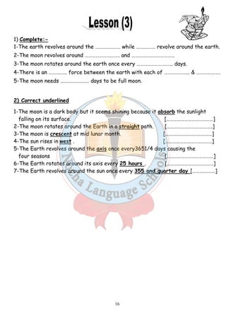 1) Complete:- 
1-The earth revolves around the …… 
2-The moon revolves around … 
3-The moon rotates around the earth once every …… 
4-There is an ……….….. force between the earth with each 
5-The moon needs ……………… 
………………… while …….……… ……… revolve around the earth. 
………………….……. and ……………………… 
…………………………… 
……………….….. days. 
2) Correct underlined 
1-The moon is a dark body but it seems shining because it 
falling on its surface. 
2-The moon rotates around the Earth in a 
3-The moon is crescent at mid 
4-The sun rises in west . 
5-The Earth revolves around the 
four seasons 
6-The Earth rotates around its axis every 
7-The Earth revolves around the sun once every 
16 
……………………. 
….. of … 
………………… days to be full moon. 
………………... & ………….……. 
absorb 
straight path. 
the sunlight 
[…………………………………] 
[………………………………..] 
lunar month. […………………………………] 
[…………………………………] 
axis once every3651/4 days causing the 
25 hours . 
[…………………………………] 
[…………………………………] 
355 and quarter day 
[……………….] 
 