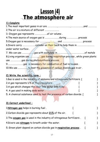 1) Complete 
1.The most important gases in air are ………………,…………………..,…………………..,and ……………. 
2.The air is a mixture of different ……………………… 
3. Oxygen gas represents …………………..of air volume . 
4.The main source of oxygen gas is ………………………during ………………….process 
5.Oxygen gas is necessary for ………………..…………..and …………………………………process 
6.Divers carry …………….……..cylinder on their back to help them in …………………..……… 
under water surface . 
7. We can use …………………..gas with acetylene in…………………………………………….of metals 
8.Living organism use…………………..gas during respiration process , while green plants 
use …………………gas during photosynthesis process. 
9…………………………gas is necessary for combustion of fuel in houses . 
10.We use ……………….to test the presence of carbon dioxide gas in air . 
2) Write the scientific term : 
1.Gas is used in the industry of ammonia and nitrogenous fertilizers .[ ] 
2.A gas represents 1/5 of the atmosphere . [ ] 
3.A gas which changes the clear lime water into milky . [ ] 
4. A gas used in making soda water . [ ] 
5. A chemical substance used to test the presence of carbon dioxide .[ ] 
3) Correct underlined : 
1.Nitrogen gas helps in burning fuel . [ ] 
2.Carbon dioxide gas represents about 21% of the air. [ ] 
3.The oxygen gas is used in the industry of nitrogenous fertilizers . [ ] 
4.Divers use nitrogen to breath under the water. [ ] 
5. Green plant depend on carbon dioxide gas in respiration process . [ ] 
17 
 