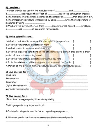 4) Complete : 
1.Carbon dioxide gas used in the manufacture of ……………………….and ………………………….. 
2. ………………………gas reduce the effect of …………………..gas in the combustion process. 
3.The humidity of atmosphere depends on the amount of……………….that present in air . 
4.The atmospheric pressure is measured by using ………………while the temperature is 
measured by using …………………………………. 
5.Wind are the movement of air from ……………pressure areas toward …………pressure. 
6. …………………and ……………….of sea water form clouds . 
5) Write scientific term : 
1.A device that used to measure the atmospheric temperature . [ ] 
2. It is the temperature expected at night . [ ] 
3. A device used to measure wind direction . [ ] 
4. It is the expected conditions of the atmosphere at a certain area during a short 
period of time not exceeding a week . [ ] 
5. It is the temperature expected during the day time . [ ] 
6. It is the mixture of different gases that surround the Earth . [ ] 
7. Motion of the air from higher pressured area to lower pressured area .[ ] 
6) Give one use for : 
Wind vane : ………………………………………………………………………………………………………… 
Anemometer ; ………………………………………………………………………………………………………… 
Barometer : ………………………………………………………………………………………………………… 
Digital thermometer : ………………………………………………………………………………………………………… 
Mercuric thermometer : …………………………………………………………………………………………………… 
7) Give reason for ; 
1.Divers carry oxygen gas cylinder during diving . 
………………………………………………………………………………………………….. 
2.Nitrogen gas is very important in air . 
………………………………………………………………………………………………….. 
3.Carbon dioxide gas is used in fire extinguishing equipments . 
………………………………………………………………………………………………….. 
4. Weather prediction is very necessary for fishermen and people 
………………………………………………………………………………………………….. 
18 
 