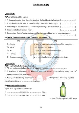Model exam (1) 
Question [1] 
A) Write the scientific term : 
1- A change of matter from the solid state into the liquid state by heating . […………………..] 
2- A metal element that used in manufacturing cars frames and bridges . […………………..] 
3- The change in the structure of a substance producing a new substance . […………………..] 
4- The amount of matter in an object . 
5- The simplest form of matter that can not be decomposed into two or more substances . 
B) Match from column (B) what s suitable for column (A) : 
(A) 
1- Sulpher 
2- Metre 
3- Air 
4- Melting 
5- Common balance 
[…………………...] 
[…….…………….] 
Question [2] 
A) Complete the following statements : 
1- All non-metals are bad conductors of electricity except …………………………. 
2- A rock is put in a jar containing 40 cm 
, so the volume of the rock equals ……………… 
3- Adding yeast in baking is considered as …..…………… change while dissolving sugar in 
water is considered as …………..…….. change . 
B) In the following figure : 
If you have a glass filled with water . 
1- ………………… represents ………………… state . 
2- ………………… represents ………………… state . 
20 
r (B) 
a- used to measure the dimensions of the classroom . 
b- is a non-metal element . 
c- used to measure the mass of fruits . 
d- is a physical change . 
e- is considered an example of gaseous state . 
cm3 of water , the water level raises in the jar up to 60 cm 
………………….. 
cm3 
A glass filled completely with water 
 