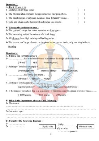 Question [3] 
A) Put ( √ ) or ( × ) : 
1- Matter exists in three states . ( ) 
2- The physical change means the appearance of new properties . ( ) 
3- The equal masses of different materials have different volumes . ( ) 
4- Gold and silver can be hammered and pulled into jewels . ( ) 
B) Correct the underline words : 
1- The types of change that occur to matter are four types . 
2- The measuring unit of the volume of a book is cm 
3- All element have high melting and boiling points . 
4- The presence of drops of water on the plant leaves or cars in the early morning is due to 
freezing . 
Question [4] 
A) Choose the correct answer : 
1- ……………….. has a definite volume but it takes the shape of its container . 
[ Wood - Milk - Water vapour ] 
2- Rusting of iron is an example of ……………. 
[ burning process - chemical change - physical change ] 
21 
3- ……………….. is a liquid non-metal . 
[ Bromine - Mercury - Water ] 
4- Melting of ice changes its ……………….. 
[ appearance only - structure only - appearance and structure ] 
5- If the mass of the school bag is 2 kilograms , it becomes equal to a piece of iron of mass ……. 
[ 1000 grams - 2000 grams - 200 grams ] 
B) What is the importance of each of the following : 
1- Aluminum : 
……………………………………………………………………………………… 
…………………………………………………………………………………………………….. 
2- Graduated tape : 
…………………………………………………………………………………. 
…………………………………………………………………………………………………….. 
C) Complete the following diagram : 
1- ………………… 
(1) by ................... 
2- ………………… 
Liquid state Gaseous state 
(2) is called 
…………… process 
 