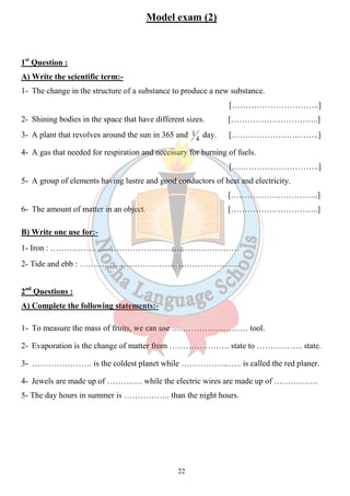 Model exam (2) 
1st Question : 
A) Write the scientific term:- 
1- The change in the structure of a substance to produce a new substance. 
22 
[…………………………..] 
2- Shining bodies in the space that have different sizes. […………………………..] 
3- A plant that revolves around the sun in 365 and 4 
1 day. […………………………..] 
4- A gas that needed for respiration and necessary for burning of fuels. 
[…………………………..] 
5- A group of elements having lustre and good conductors of heat and electricity. 
[…………………………..] 
6- The amount of matter in an object. […………………………..] 
B) Write one use for:- 
1- Iron : …………………………………………………………… 
2- Tide and ebb : ………………………………………………….. 
2nd Questions : 
A) Complete the following statements:- 
1- To measure the mass of fruits, we can use ……………….……… tool. 
2- Evaporation is the change of matter from …………………. state to …………….. state. 
3- …………………. is the coldest planet while ……………...….. is called the red planer. 
4- Jewels are made up of …………. while the electric wires are made up of ……………. 
5- The day hours in summer is …………….. than the night hours. 
 