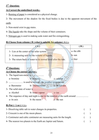 3rd Question: 
A) Correct the underlined words:- 
1- Burning of paper is considered as a physical change. 
2- The movement of the shadow for the fixed bodies is due to the apparent movement of the 
earth. 
3- Non-metal exist in one states. 
4- The liquids take the shape and the volume of their containers. 
5- Nitrogen gas is used in making soda water and fire extinguishing. 
B) Choose from column ( B ) what is suitable for column ( A ) :- 
( A ) ( B ) 
1- Lies at the center of the solar system. 
2- A measuring unit for the volume of liquids. 
3- The return back of water to its normal level after the tide. 
23 
a- the ebb 
b- sun 
c- liter 
4th Questions: 
A) Choose the correct answer:- 
1- The liquid non-metal is ……………. 
a- bromine b- mercury c- sulpher 
2- ……………… is used to measure the weather temperature. 
a- Barometer b- Thermometer c- Windvane 
3- The solid state of water is ………………. 
a- Alcohol b- water vapour c- ice 
4- The sequence of day and night is due to the rotation of the earth around ……………. 
a- its axis b- the moon c- the sun 
B) Put ( √ ) or ( × ) :- 
1- Dissolving table salt in water changes its properties. ( ) 
2- Crescent is one of the moon phases. ( ) 
3- Centimeter and cubic centimeter are measuring units for the length. ( ) 
4- The nearest two planets to the Earth are Jupiter and Saturn. ( ) 
 