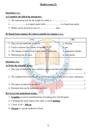 Model exam (3) 
24 
Questions ( 1 ):- 
A) Complete the following statements:- 
1- The measuring unit for the length of a table is ………………… 
2- ……………….. is a liquid metal while ……………….. is a liquid non-metal. 
3- Matter can be pressed in case of ………………… state. 
B) Match from column ( B ) what is suitable for column ( A ):- 
( A ) ( B ) 
1- They are not malleable or ductile. 
2- Used to measure the volume of liquids. 
3- The change of matter from liquid state to solid state. 
4- Measuring unit of mass. 
a- freezing 
b- gm 
c- graduated cylinder 
d- non-metals 
Question ( 2 ):- 
A) Write the scientific term:- 
1- The state of matter that has a definite volume and takes the shape of its container. 
[ ……………………………… ] 
2- The simplest form of matter that can't be decomposed into two or more substances. 
[ ……………………………… ] 
3- The space occupied by an object. [ ……………………………… ] 
4- Elements that can be hammered and bent. [ ……………………………… ] 
B) Correct the underlined words:- 
1- Graphite is used in manufacturing of cooking pots and foil paper. 
2- Changing the water vapour into water is called melting. 
3- 2 liters of oil = 100 cm 
4- Oxygen is a good conductor of heat. 
 