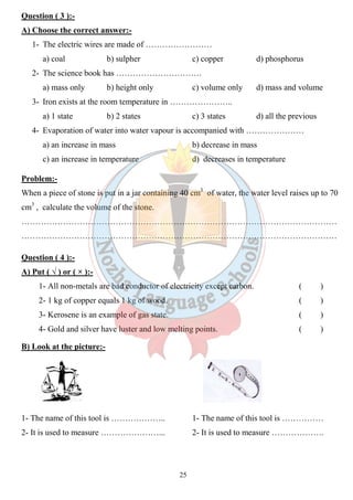 Question ( 3 ):- 
A) Choose the correct answer: 
1- The electric wires are made of …………………… 
a) coal b) sulpher 
2- The science book has …………………………. 
a) mass only b) height only 
3- Iron exists at the room temperature in ………………….. 
a) 1 state b) 2 states 
4- Evaporation of water into water vapour is accompani 
a) an increase in mass 
c) an increase in temperature 
d) phosphorus 
d) mass and volume 
d) all the previous 
ed Problem:- 
When a piece of stone is put in a jar containing 40 cm 
cm3 , calculate the volume of the stone. 
…………………………………………………………………………………………………… 
…………………………………………………………………………………………………… 
Question ( 4 ):- 
A) Put ( √ ) or ( × ):- 
1- All non-metals are bad conductor of electricity except carbon. 
2- 1 kg of copper equals 1 kg of wood. 
3- Kerosene is an example of gas state. 
4- Gold and silver have luster and low melting points. 
B) Look at the picture:- 
1- The name of this tool is ……………….. 
2- It is used to measure …………………... 
25 
answer:- 
c) copper 
c) volume only 
c) 3 states 
accompanied with ………………… 
b) decrease in mass 
d) decreases in temperature 
cm3 of water, the water level raises up to 70 
( ) 
( ) 
( ) 
( ) 
1- The name of this tool is …………… 
2- It is used to measure ………………. 
 
