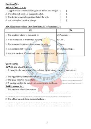Question (3) :- 
A) Put ( Ö ) or ( × ) : 
1. Copper is used in manufacturing of car frames and bridges . [ ] 
2. When the milk cools , it changes to solid . [ ] 
3. The day in winter is longer than that of the night . [ ] 
4. Iron rusting is a chemical change . [ ] 
B) Choose from column (B) what is suitable for column (A) : 
(A) (B) 
1. The length of a table is measured by 
2. Wind’s direction is determined by using 
3. The atmospheric pressure is measured by using 
4. Measuring unit of volume is 
5. The smallest form of matter that can’t be decomposed . 
27 
a) Parometer . 
b) Cm3 . 
c) Vane . 
d) Graduated Tape . 
e) element . 
Question (4) :- 
A) Write the scientific term : 
1. A change in the appearance of the substance without any change in its structure . 
[ …………….….……...] 
2. The biggest body in the solar system . [ ……….…….………...] 
3. The space occupies by an object . [ ……………….............] 
4. A gas that used in the industry of ammonia and fertilizers . [ …………………..….. ] 
B) Give reason for : 
1. The sequence of the four seasons . 
……………………………………………………………………………….. 
……………………………………………………………………………….. 
2. The rubber has a definite mass and volume . 
……………………………………………………………………………….. 
……………………………………………………………………………….. 
