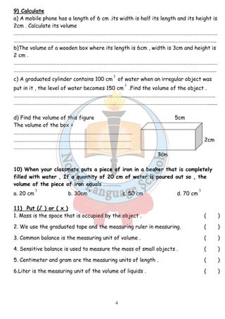 9) Calculate 
a) A mobile phone has a length of 6 cm .its width is half its length and its height is 
2cm . Calculate its volume 
……………………………………………………………………………………………………………………………………………………… 
…………………………………………………………………………………………………………………………………………………….. 
b)The volume of a wooden box where its length is 6cm , width is 3cm and height is 
2 cm . 
……………………………………………………………………………………………………………………………………………………… 
…………………………………………………………………………………………………………………………………………………….. 
3 
c) A graduated cylinder contains 100 cm 
of water when an irregular object was 
put in it , the level of water becomes 150 cm 
4 
3 
.Find the volume of the object . 
……………………………………………………………………………………………………………………………………………………. 
………………………………………………………………………………………………………………………………………………........ 
d) Find the volume of this figure 5cm 
The volume of the box = 
…………………………………………………………………………….……….. 
……………………………………………………………………………………… 2cm 
…………………………………………………………………………………….. 
3cm 
10) When your classmate puts a piece of iron in a beaker that is completely 
filled with water , If a quantity of 20 cm of water is poured out so , the 
volume of the piece of iron equals …………… 
3 
3 
3 
3 
a. 20 cm 
b. 30cm 
c. 50 cm 
d. 70 cm 
11) Put (√ ) or ( x ) 
1. Mass is the space that is occupied by the object . ( ) 
2. We use the graduated tape and the measuring ruler in measuring. ( ) 
3. Common balance is the measuring unit of volume . ( ) 
4. Sensitive balance is used to measure the mass of small objects . ( ) 
5. Centimeter and gram are the measuring units of length . ( ) 
6.Liter is the measuring unit of the volume of liquids . ( ) 
 