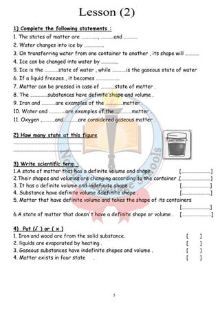 1) Complete the following statements : 
1. The states of matter are ………….., ………..and ………… 
2. Water changes into ice by …………….. 
3. On transferring water from one container to another , its shape will ………… 
4. Ice can be changed into water by ………….. 
5. Ice is the …………state of water , while ……… 
6. If a liquid freezes , it becomes ……………….. 
7. Matter can be pressed in case of …………state of matter . 
8. The ……………substances have definite shape and volume . 
9. Iron and …………are examples of the ……………matter . 
10. Water and …………..are examples of the …………..matter . 
11. Oxygen ,………..and ………..are considered gaseous matter . 
2) How many state at this figure 
………………………………………………….. 
…………………………………………………. 
…3) Write scientific term : 
1.A state of matter that has 
2.Their shapes and volumes are changi 
3. It has a definite volume and indefinite shape . 
4. Substance have definite volume &definite shape . 
5. Matter that have definite volume and ta 
6.A state of matter that doesn't have a def 
4) Put (√ ) or ( x ) 
1. Iron and wood are from the solid substance. 
2. liquids are evaporated by heating . 
3. Gaseous substances have 
4. Matter exists in four state 
5 
tates . . …………is the gaseous state of water 
. sed . . xamples . .a definite volume and shape . 
.changing according to the container . 
. . . takes the shape of its containers 
.definite shape or volume . 
. . . indefinite shapes and volume . 
. . 
[…………………….] 
ng .[…………………….] 
[……………………] 
[…….……….…….] 
kes [……………………] 
inite [……………….……] 
[ ] 
[ ] 
[ ] 
[ ] 
 
