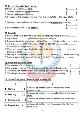 5) Correct the underlined words : 
1.Water , oil and milk are solid. […………………] 
2.Iron and copper are liquid materials . […………………] 
3. Water condenses by heating . […………………] 
4. Freezing is the change of matter from the solid state to the liquid state . 
6 
[…………………] 
5. Cooling causes condensation of water vapour and evaporation of water . 
[…….……….…] 
6.Water changes into ice by heating . […………..…….] 
6) Complete 
1. Matter that has a definite volume and an indefinite shape is known as ……….…… 
2. Liquid have …………………..volumes and don't have definite …………….………… 
3. Evapouration is the changing of matter from ……………state to the ……….……..state . 
4. Air is a………………….matter because it hasn't a definite ……….……..and ……….……… 
5.Water vapour changes into ………………..by ………………….. 
6.Water can change from the liquid state to the solid state by …………..and this 
process is called ……………….. 
7. Melting is the transfer of matter from …………..….state to …….…..state by heating . 
8.Condensation is the change of matter from the ……..state to the ……….state . 
7) Write the scientific term 
1.The transfer of ice into water . [……………….] 
2.The change of matter from the gaseous state into the liquid state . [………………..] 
3.It is change of matter from liquid state to gaseous state by heating . [……………….] 
4. The change of matter from liquid state to solid state by cooling . [……………….] 
8) Choose from group (B) what suits in group (A) 
A B 
1- Melting ( ) 
a. change of matter from the liquid state to the 
gaseous state. 
2- Freezing ( ) 
b. change of matter from the solid state to the liquid 
state. 
3- Condensation ( ) 
c. change of matter from the liquid state to the solid 
state. 
4- Evaporation ( ) 
d. change of matter from the gaseous state to the 
liquid state. 
 