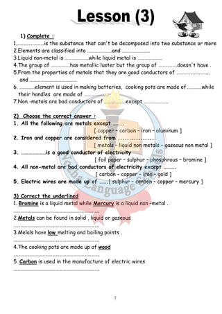 1) Complete : 
1……………………is the substance that can't be decomposed into two substance or more 
2.Elements are classified into …………………and …………………… 
3.Liquid non-metal is ………………..while liquid metal is ………………… 
4.The group of …………….has metallic luster but the group of 
5.From the properties of metals that they are good conductors of ……… 
and …………………………….…… 
6. ………….element is used in making batteries, cooking pots are made of………….while 
their handles are made of ………………… 
7.Non -metals are bad conductors of ………………except ………………… 
2) Choose the correct answer : 
1. All the following are metals except …….. 
2. Iron and copper are considered from 
3. …………………is a good conductor of electricity 
4. All non-metal are bad conductors of electricity except ………. 
5. Electric wires are made up of ……. 
3) Correct the underlined 
1. Bromine is a liquid metal while 
………………………………………………………………. 
2.Metals can be found in solid , liquid or gaseous 
………………………………………………………………. 
3.Melals have low melting and boiling points . 
………………………………………………………………. 
4.The cooking pots are made up of 
………………………………………………………………. 
5. Carbon is used in the manufacture of electric wires 
………………………………………………………………. 
7 
……………………..…………….doesn't have . 
.re [ copper – carbon – iron – aluminum ] 
................ 
[ metals – liquid non metals 
…[ foil paper – sulphur – phosphrous 
[ carbon – copper – iron – gold ] 
…….[ sulphur – carbon – copper 
Mercury is a liquid non –metal . 
.wood 
………………..…….. 
– gaseous non metal ] 
– bromine ] 
– mercury ] 
 