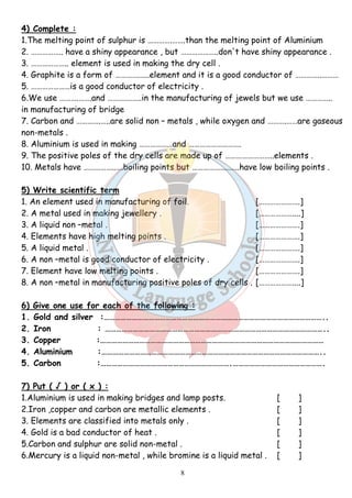 4) Complete : 
1.The melting point of sulphur is ………….…….than the melting point of Aluminium 
2. …………….. have a shiny appearance , but ………………..don't have shiny appearance . 
3. ……………….. element is used in making the dry cell . 
4. Graphite is a form of ………….…..element and it is a good conductor of …………..……… 
5. …………………is a good conductor of electricity . 
6.We use ……….…….and ………….…..in the manufacturing of jewels but we use ………….. 
in manufacturing of bridge 
7. Carbon and ………….…..are solid non – metals , while oxygen and ……….……are gaseous 
non-metals . 
8. Aluminium is used in making ………………and ………………………. 
9. The positive poles of the dry cells are made up of ……………………..elements . 
10. Metals have ……………..….boiling points but ………………..…..have low boiling points . 
5) Write scientific term 
1. An element used in manufacturing of foil. [………………….] 
2. A metal used in making jewellery . [………………....] 
3. A liquid non –metal . [………………….] 
4. Elements have high melting points . [………………….] 
5. A liquid metal . [………………….] 
6. A non –metal is good conductor of electricity . [………………….] 
7. Element have low melting points . [………………….] 
8. A non –metal in manufacturing positive poles of dry cells . [………………....] 
6) Give one use for each of the following : 
1. Gold and silver :……………………………………………………………………………………………………….. 
2. Iron : ……………………………………………………………………………………………………….. 
3. Copper :………………………………………………………………………………………………………… 
4. Aluminium :……………………………………………………………………………………………………….. 
5. Carbon :…………………………………………………………….…………………………………………. 
7) Put ( √ ) or ( x ) : 
1.Aluminium is used in making bridges and lamp posts. [ ] 
2.Iron ,copper and carbon are metallic elements . [ ] 
3. Elements are classified into metals only . [ ] 
4. Gold is a bad conductor of heat . [ ] 
5.Carbon and sulphur are solid non-metal . [ ] 
6.Mercury is a liquid non-metal , while bromine is a liquid metal . [ ] 
8 
 