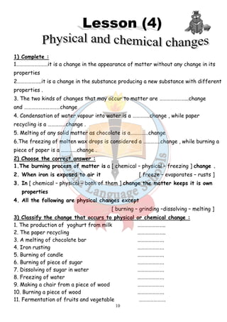 1) Complete : 
1………………….….it is a change in the appearance of matter without any change in its 
properties 
2………………..it is a change in the substance producing a new substance with different 
properties . 
3. The two kinds of changes that may occur to matter are ……… 
and …………………………change 
4. Condensation of water vapour into water is a …………..change , wh 
recycling is a ……………change . 
5. Melting of any solid matter as chocolate is a……………change 
6.The freezing of molten wax drops is considered a …………..change , while burning a 
piece of paper is a ………….change . 
2) Choose the correct answer : 
1.The burning process of matter is 
2. When iron is exposed to air it 
3. In [ chemical – physical – 
properties 
4. All the following are physical changes except 
…………………...change 
3) Classify the change that occurs to physical or chemical change : 
1. The production of yoghurt from milk 
2. The paper recycling 
3. A melting of chocolate bar 
4. Iron rusting 
5. Burning of candle 
6. Burning of piece of sugar 
7. Dissolving of sugar in water 
8. Freezing of water 
9. Making a chair from a piece of w 
10. Burning a piece of wood 
11. Fermentation of fruits and vegetable 
10 
.………... . . .a [ chemical – physical – 
. [ freeze – 
both of them ] change the matter keeps it is own 
lowing [ burning – grinding –dissolving 
. ………………….. 
………………….. 
…………………. 
…………………. 
…………………. 
. …………………. 
. …………………. 
…………………. 
. wood …………………. 
…………………. 
. …………………. 
while paper 
freezing ] change . 
evaporates – rusts ] 
– melting ] 
 