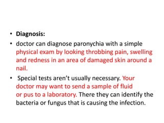 • Diagnosis:
• doctor can diagnose paronychia with a simple
physical exam by looking throbbing pain, swelling
and redness in an area of damaged skin around a
nail.
• Special tests aren’t usually necessary. Your
doctor may want to send a sample of fluid
or pus to a laboratory. There they can identify the
bacteria or fungus that is causing the infection.
 