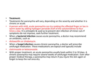 • Treatment:
• Treatments for paronychia will vary, depending on the severity and whether it is
chronic or acute.
• A person with mild, acute paronychia can try soaking the affected finger or toe in
warm water by adding hydrogen peroxide (half of the solution)three to four
times a day. It is antiseptic & used as to prevent skin infection of minor cuts If
symptoms do not improve, seek further treatment.
• When a bacterial infection causes acute paronychia, a doctor may recommend
an antibiotic, such as
• dicloxacillin or clindamycin.
• When a fungal infection causes chronic paronychia, a doctor will prescribe
antifungal medication. These medications are topical and typically include
• clotrimazole or ketoconazole.
• With proper treatment, an acute paronychia usually heals within 5 to 10 days. A
chronic paronychia may require several weeks of antifungal medication. Even after
proper medical therapy, a paronychia may return if you injure the skin again or
forget to keep the nail area dry.
 