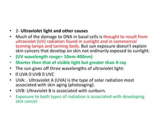 • 2- Ultraviolet light and other causes
• Much of the damage to DNA in basal cells is thought to result from
ultraviolet (UV) radiation found in sunlight and in commercial
tanning lamps and tanning beds. But sun exposure doesn't explain
skin cancers that develop on skin not ordinarily exposed to sunlight.
• (UV wavelength range= 10nm-400nm)
• Shorter then that of visible light but greater than X-ray
• The sun gives off three wavelengths of ultraviolet light:
• UVA UVB UVC
• UVA: . Ultraviolet A (UVA) is the type of solar radiation most
associated with skin aging (photoaging).
• UVB: Ultraviolet B is associated with sunburn.
• Exposure to both types of radiation is associated with developing
skin cancer
 