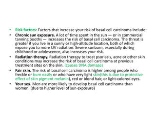 • Risk factors: Factors that increase your risk of basal cell carcinoma include:
• Chronic sun exposure. A lot of time spent in the sun — or in commercial
tanning booths — increases the risk of basal cell carcinoma. The threat is
greater if you live in a sunny or high-altitude location, both of which
expose you to more UV radiation. Severe sunburn, especially during
childhood or adolescence, also increases your risk.
• Radiation therapy. Radiation therapy to treat psoriasis, acne or other skin
conditions may increase the risk of basal cell carcinoma at previous
treatment sites on the skin. (causes DNA damage)
• Fair skin. The risk of basal cell carcinoma is higher among people who
freckle or burn easily or who have very light skin(this is due to protective
effect of skin pigment melanin), red or blond hair, or light-colored eyes.
• Your sex. Men are more likely to develop basal cell carcinoma than
women. (due to higher level of sun exposure)
 