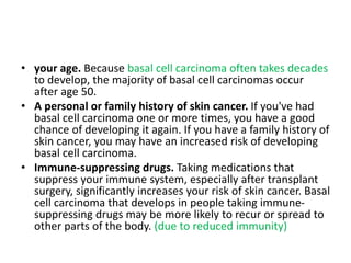 • your age. Because basal cell carcinoma often takes decades
to develop, the majority of basal cell carcinomas occur
after age 50.
• A personal or family history of skin cancer. If you've had
basal cell carcinoma one or more times, you have a good
chance of developing it again. If you have a family history of
skin cancer, you may have an increased risk of developing
basal cell carcinoma.
• Immune-suppressing drugs. Taking medications that
suppress your immune system, especially after transplant
surgery, significantly increases your risk of skin cancer. Basal
cell carcinoma that develops in people taking immune-
suppressing drugs may be more likely to recur or spread to
other parts of the body. (due to reduced immunity)
 