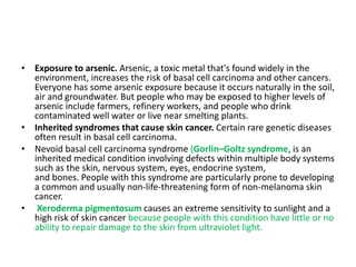• Exposure to arsenic. Arsenic, a toxic metal that's found widely in the
environment, increases the risk of basal cell carcinoma and other cancers.
Everyone has some arsenic exposure because it occurs naturally in the soil,
air and groundwater. But people who may be exposed to higher levels of
arsenic include farmers, refinery workers, and people who drink
contaminated well water or live near smelting plants.
• Inherited syndromes that cause skin cancer. Certain rare genetic diseases
often result in basal cell carcinoma.
• Nevoid basal cell carcinoma syndrome (Gorlin–Goltz syndrome, is an
inherited medical condition involving defects within multiple body systems
such as the skin, nervous system, eyes, endocrine system,
and bones. People with this syndrome are particularly prone to developing
a common and usually non-life-threatening form of non-melanoma skin
cancer.
• Xeroderma pigmentosum causes an extreme sensitivity to sunlight and a
high risk of skin cancer because people with this condition have little or no
ability to repair damage to the skin from ultraviolet light.
 