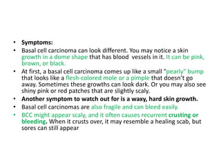 • Symptoms:
• Basal cell carcinoma can look different. You may notice a skin
growth in a dome shape that has blood vessels in it. It can be pink,
brown, or black.
• At first, a basal cell carcinoma comes up like a small "pearly" bump
that looks like a flesh-colored mole or a pimple that doesn’t go
away. Sometimes these growths can look dark. Or you may also see
shiny pink or red patches that are slightly scaly.
• Another symptom to watch out for is a waxy, hard skin growth.
• Basal cell carcinomas are also fragile and can bleed easily.
• BCC might appear scaly, and it often causes recurrent crusting or
bleeding. When it crusts over, it may resemble a healing scab, but
sores can still appear
 