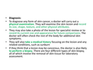 • Diagnosis:
• To diagnose any form of skin cancer, a doctor will carry out a
physical examination. They will examine the skin lesion and record
its size, shape, texture, and other physical attributes.
• They may also take a photo of the lesion for specialist review or to
record its current size and appearance for future comparisons. The
doctor will often check the rest of the body for additional skin
symptoms.
• They will also take a medical history focusing on the lesion and any
related conditions, such as sunburn
• If they think that a lesion may be cancerous, the doctor is also likely
to perform a biopsy. There are four different types of skin biopsy,
all of which involve the removal of skin tissue for laboratory
assessment.
 