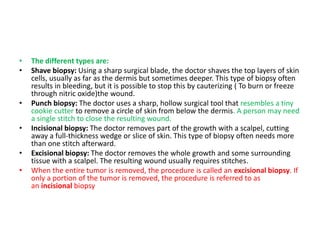 • The different types are:
• Shave biopsy: Using a sharp surgical blade, the doctor shaves the top layers of skin
cells, usually as far as the dermis but sometimes deeper. This type of biopsy often
results in bleeding, but it is possible to stop this by cauterizing ( To burn or freeze
through nitric oxide)the wound.
• Punch biopsy: The doctor uses a sharp, hollow surgical tool that resembles a tiny
cookie cutter to remove a circle of skin from below the dermis. A person may need
a single stitch to close the resulting wound.
• Incisional biopsy: The doctor removes part of the growth with a scalpel, cutting
away a full-thickness wedge or slice of skin. This type of biopsy often needs more
than one stitch afterward.
• Excisional biopsy: The doctor removes the whole growth and some surrounding
tissue with a scalpel. The resulting wound usually requires stitches.
• When the entire tumor is removed, the procedure is called an excisional biopsy. If
only a portion of the tumor is removed, the procedure is referred to as
an incisional biopsy
 