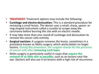 • TREATMENT: Treatment options may include the following:
• Curettage and electro-desiccation: This is a standard procedure for
removing a small lesion. The doctor uses a small, sharp, spoon- or
ring-shaped instrument called a curette to scrape away the
carcinoma before burning the site with an electric needle.
• It may take more than one round of curettage and desiccation to
remove the cancer cells entirely.
• Surgical excision: A surgeon removes the lesion, sometimes in a
procedure known as Mohs surgery, which works better on larger
lesions. During this procedure, the surgeon checks for the presence
of cancer cells after removing each layer.
• Mohs surgery is particularly useful in cases that require the
removal of as little skin as possible, such as on lesions near the
eye. Doctors will also use it on lesions with a high risk of recurrence.
 