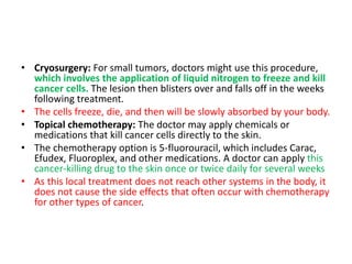 • Cryosurgery: For small tumors, doctors might use this procedure,
which involves the application of liquid nitrogen to freeze and kill
cancer cells. The lesion then blisters over and falls off in the weeks
following treatment.
• The cells freeze, die, and then will be slowly absorbed by your body.
• Topical chemotherapy: The doctor may apply chemicals or
medications that kill cancer cells directly to the skin.
• The chemotherapy option is 5-fluorouracil, which includes Carac,
Efudex, Fluoroplex, and other medications. A doctor can apply this
cancer-killing drug to the skin once or twice daily for several weeks
• As this local treatment does not reach other systems in the body, it
does not cause the side effects that often occur with chemotherapy
for other types of cancer.
 